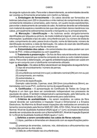 CABOS 319
de carga de ruptura do cabo. Para evitar o desenrolamento, as extremidades deverão
ser cosidas ou firmemente amarradas com merlim ou falcaça.
c. Embalagem de fornecimento – Os cabos deverão ser fornecidos em
bobinas (aduchas) com 220 m (duzentos e vinte metros) de comprimento de cabo,
corretamente dobados e amarrados, pelo menos, em quatro locais eqüidistantes,
para evitar o deslocamento de camadas do cabo. As bobinas deverão ser enfardadas
com material de espécie e resistência tais que não permitam danos mecânicos nos
cabos, principalmente esforamentos durante o transporte ou no armazenamento.
d. Marcação / identificação – As bobinas serão obrigatoriamente
identificadas por etiqueta ou pintura, de modo indelével e legível, com as seguintes
informações: qualidade e tipo do cabo; circunferência (pol.) ou número de bitola do
cabo; comprimento do cabo; pesos bruto e líquido; nome do fabricante; número de
identificação da bobina; e data de fabricação. Os cabos de sisal são identificados
com fios vermelhos ou por uma fita da mesma cor.
e. Extremidades dos cabos – As extremidades dos cabos podem ser com
luvas de PVC (mãos protegidas) ou com sapatilhos.
f. Tratamento e preservação – Os fios de fibra natural deverão ser tratados
com lubrificante especial que contenha composto de cobre ou outro material preser-
vativo. Para evitar a deterioração, um agente antideterioração poderá ser usado em
lugar ou em conjunto com o lubrificante normalmente utilizado.
g.Descrição–Oscabosdefibranaturaldevemserdesignadosdaseguinteforma:
(1) tipo de encordoamento / número de pernas;
(2) material;
(3) circunferência nominal (mm e pol.) e diâmetro nominal (DN) em mm ou pol;
(4) comprimento, em metros;
(5) extremidades; e
(6) norma de especificação.
Exemplo: cabo torcido, 3 pernas, sisal, DN12mm (circunferência 38mm), ex-
tremidades com luvas PVC, conforme norma de especificação tal.
h. Certificados – A apresentação do Certificado de Testes de Carga de
Ruptura é um item que deve ser considerado indispensável nos processos de
aquisição de cabos. É também indispensável a apresentação, pelo fabricante, do
Certificado de Qualidade do Cabo, individualmente para cada bobina.
i. Critérios de aceitabilidade – Ao serem recebidos, os cabos de fibra
natural deverão ser submetidos à Inspeção Visual e Dimensional e a Ensaios
Destrutivos. Na Marinha do Brasil essas inspeções são realizadas em amostra do
tamanho recomendado pela Norma NAR-001 (MIL-STD-105d), Nível de Inspeção
Normal, Nível de Qualidade Aceitável (NQA) igual a 1 (um); os ensaios destrutivos
deverão ser conduzidos de acordo com a Norma NAR-001, Nível de Inspeção Especial
S-1 e Nível de Qualidade Aceitável (NQA) igual a 1 (um).
j. Defeitos a serem considerados nos cabos de fibras naturais:
(1) tipos, padrões e dimensões em desacordo com as especificações padro-
nizadas;
(2) presença de emendas, costuras, nós, dobraduras e afrouxamentos nas
torções das pernas ou dos cabos;
(3) falta de uniformidade nas circunferências;
 