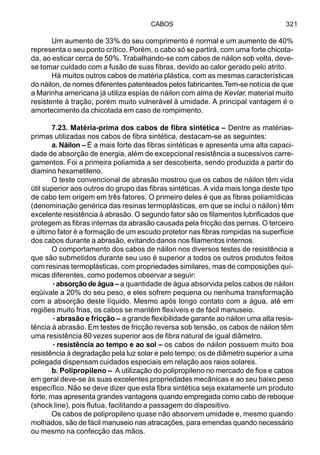CABOS 321
Um aumento de 33% do seu comprimento é normal e um aumento de 40%
representa o seu ponto crítico. Porém, o cabo só se partirá, com uma forte chicota-
da, ao esticar cerca de 50%. Trabalhando-se com cabos de náilon sob volta, deve-
se tomar cuidado com a fusão de suas fibras, devido ao calor gerado pelo atrito.
Há muitos outros cabos de matéria plástica, com as mesmas características
do náilon, de nomes diferentes patenteados pelos fabricantes.Tem-se notícia de que
a Marinha americana já utiliza espias de náilon com alma de Kevlar, material muito
resistente à tração, porém muito vulnerável à umidade. A principal vantagem é o
amortecimento da chicotada em caso de rompimento.
7.23. Matéria-prima dos cabos de fibra sintética – Dentre as matérias-
primas utilizadas nos cabos de fibra sintética, destacam-se as seguintes:
a. Náilon – É a mais forte das fibras sintéticas e apresenta uma alta capaci-
dade de absorção de energia, além de excepcional resistência a sucessivos carre-
gamentos. Foi a primeira poliamida a ser descoberta, sendo produzida a partir do
diamino hexametileno.
O teste convencional de abrasão mostrou que os cabos de náilon têm vida
útil superior aos outros do grupo das fibras sintéticas. A vida mais longa deste tipo
de cabo tem origem em três fatores. O primeiro deles é que as fibras poliamídicas
(denominação genérica das resinas termoplásticas, em que se inclui o náilon) têm
excelente resistência à abrasão. O segundo fator são os filamentos lubrificados que
protegem as fibras internas da abrasão causada pela fricção das pernas. O terceiro
e último fator é a formação de um escudo protetor nas fibras rompidas na superfície
dos cabos durante a abrasão, evitando danos nos filamentos internos.
O comportamento dos cabos de náilon nos diversos testes de resistência a
que são submetidos durante seu uso é superior a todos os outros produtos feitos
com resinas termoplásticas, com propriedades similares, mas de composições quí-
micas diferentes, como podemos observar a seguir:
·····absorçãodeágua– a quantidade de água absorvida pelos cabos de náilon
eqüivale a 20% do seu peso, e eles sofrem pequena ou nenhuma transformação
com a absorção deste líquido. Mesmo após longo contato com a água, até em
regiões muito frias, os cabos se mantêm flexíveis e de fácil manuseio.
·····abrasão e fricção – a grande flexibilidade garante ao náilon uma alta resis-
tência à abrasão. Em testes de fricção reversa sob tensão, os cabos de náilon têm
uma resistência 80 vezes superior aos de fibra natural de igual diâmetro.
·····resistência ao tempo e ao sol – os cabos de náilon possuem muito boa
resistência à degradação pela luz solar e pelo tempo; os de diâmetro superior a uma
polegada dispensam cuidados especiais em relação aos raios solares.
b. Polipropileno – A utilização do polipropileno no mercado de fios e cabos
em geral deve-se às suas excelentes propriedades mecânicas e ao seu baixo peso
específico. Não se deve dizer que esta fibra sintética seja exatamente um produto
forte, mas apresenta grandes vantagens quando empregada como cabo de reboque
(shock line), pois flutua, facilitando a passagem do dispositivo.
Os cabos de polipropileno quase não absorvem umidade e, mesmo quando
molhados, são de fácil manuseio nas atracações, para emendas quando necessário
ou mesmo na confecção das mãos.
 