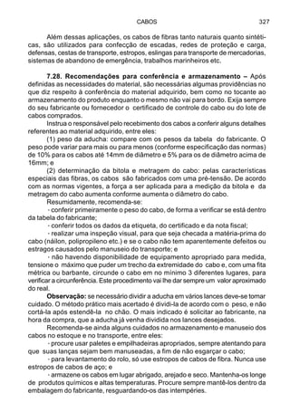 CABOS 327
Além dessas aplicações, os cabos de fibras tanto naturais quanto sintéti-
cas, são utilizados para confecção de escadas, redes de proteção e carga,
defensas, cestas de transporte, estropos, eslingas para transporte de mercadorias,
sistemas de abandono de emergência, trabalhos marinheiros etc.
7.28. Recomendações para conferência e armazenamento – Após
definidas as necessidades do material, são necessárias algumas providências no
que diz respeito à conferência do material adquirido, bem como no tocante ao
armazenamento do produto enquanto o mesmo não vai para bordo. Exija sempre
do seu fabricante ou fornecedor o certificado de controle do cabo ou do lote de
cabos comprados.
Instrua o responsável pelo recebimento dos cabos a conferir alguns detalhes
referentes ao material adquirido, entre eles:
(1) peso da aducha: compare com os pesos da tabela do fabricante. O
peso pode variar para mais ou para menos (conforme especificação das normas)
de 10% para os cabos até 14mm de diâmetro e 5% para os de diâmetro acima de
16mm; e
(2) determinação da bitola e metragem do cabo: pelas características
especiais das fibras, os cabos são fabricados com uma pré-tensão. De acordo
com as normas vigentes, a força a ser aplicada para a medição da bitola e da
metragem do cabo aumenta conforme aumenta o diâmetro do cabo.
Resumidamente, recomenda-se:
·conferir primeiramente o peso do cabo, de forma a verificar se está dentro
da tabela do fabricante;
·conferir todos os dados da etiqueta, do certificado e da nota fiscal;
·realizar uma inspeção visual, para que seja checada a matéria-prima do
cabo (náilon, polipropileno etc.) e se o cabo não tem aparentemente defeitos ou
estragos causados pelo manuseio do transporte; e
· não havendo disponibilidade de equipamento apropriado para medida,
tensione o máximo que puder um trecho da extremidade do cabo e, com uma fita
métrica ou barbante, circunde o cabo em no mínimo 3 diferentes lugares, para
verificar a circunferência. Este procedimento vai Ihe dar sempre um valor aproximado
do real.
Observação: se necessário dividir a aducha em vários lances deve-se tomar
cuidado. O método prático mais acertado é dividi-la de acordo com o peso, e não
cortá-la após estendê-la no chão. O mais indicado é solicitar ao fabricante, na
hora da compra, que a aducha já venha dividida nos lances desejados.
Recomenda-se ainda alguns cuidados no armazenamento e manuseio dos
cabos no estoque e no transporte, entre eles:
·procure usar paletes e empilhadeiras apropriados, sempre atentando para
que suas lanças sejam bem manuseadas, a fim de não esgarçar o cabo;
·para levantamento do rolo, só use estropos de cabos de fibra. Nunca use
estropos de cabos de aço; e
·armazene os cabos em lugar abrigado, arejado e seco. Mantenha-os longe
de produtos químicos e altas temperaturas. Procure sempre mantê-los dentro da
embalagem do fabricante, resguardando-os das intempéries.
 