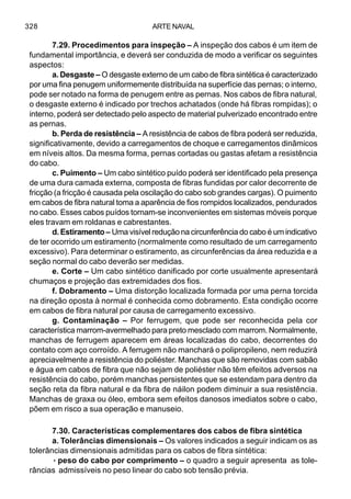 ARTE NAVAL328
7.29. Procedimentos para inspeção – A inspeção dos cabos é um item de
fundamental importância, e deverá ser conduzida de modo a verificar os seguintes
aspectos:
a. Desgaste – O desgaste externo de um cabo de fibra sintética é caracterizado
por uma fina penugem uniformemente distribuída na superfície das pernas; o interno,
pode ser notado na forma de penugem entre as pernas. Nos cabos de fibra natural,
o desgaste externo é indicado por trechos achatados (onde há fibras rompidas); o
interno, poderá ser detectado pelo aspecto de material pulverizado encontrado entre
as pernas.
b. Perda de resistência – A resistência de cabos de fibra poderá ser reduzida,
significativamente, devido a carregamentos de choque e carregamentos dinâmicos
em níveis altos. Da mesma forma, pernas cortadas ou gastas afetam a resistência
do cabo.
c. Puimento – Um cabo sintético puído poderá ser identificado pela presença
de uma dura camada externa, composta de fibras fundidas por calor decorrente de
fricção (a fricção é causada pela oscilação do cabo sob grandes cargas). O puimento
em cabos de fibra natural toma a aparência de fios rompidos localizados, pendurados
no cabo. Esses cabos puídos tornam-se inconvenientes em sistemas móveis porque
eles travam em roldanas e cabrestantes.
d. Estiramento – Uma visível redução na circunferência do cabo é um indicativo
de ter ocorrido um estiramento (normalmente como resultado de um carregamento
excessivo). Para determinar o estiramento, as circunferências da área reduzida e a
seção normal do cabo deverão ser medidas.
e. Corte – Um cabo sintético danificado por corte usualmente apresentará
chumaços e projeção das extremidades dos fios.
f. Dobramento – Uma distorção localizada formada por uma perna torcida
na direção oposta à normal é conhecida como dobramento. Esta condição ocorre
em cabos de fibra natural por causa de carregamento excessivo.
g. Contaminação – Por ferrugem, que pode ser reconhecida pela cor
característica marrom-avermelhado para preto mesclado com marrom. Normalmente,
manchas de ferrugem aparecem em áreas localizadas do cabo, decorrentes do
contato com aço corroído. A ferrugem não manchará o polipropileno, nem reduzirá
apreciavelmente a resistência do poliéster. Manchas que são removidas com sabão
e água em cabos de fibra que não sejam de poliéster não têm efeitos adversos na
resistência do cabo, porém manchas persistentes que se estendam para dentro da
seção reta da fibra natural e da fibra de náilon podem diminuir a sua resistência.
Manchas de graxa ou óleo, embora sem efeitos danosos imediatos sobre o cabo,
põem em risco a sua operação e manuseio.
7.30. Características complementares dos cabos de fibra sintética
a. Tolerâncias dimensionais – Os valores indicados a seguir indicam os as
tolerâncias dimensionais admitidas para os cabos de fibra sintética:
·····peso do cabo por comprimento – o quadro a seguir apresenta as tole-
râncias admissíveis no peso linear do cabo sob tensão prévia.
 