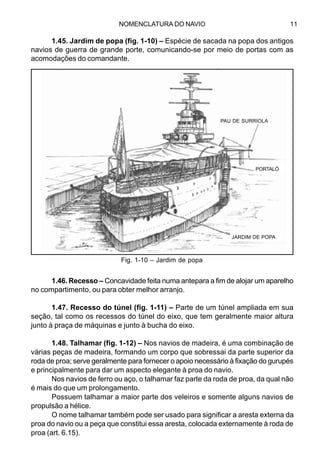 NOMENCLATURA DO NAVIO 11
1.45. Jardim de popa (fig. 1-10) – Espécie de sacada na popa dos antigos
navios de guerra de grande porte, comunicando-se por meio de portas com as
acomodações do comandante.
1.46. Recesso – Concavidade feita numa antepara a fim de alojar um aparelho
no compartimento, ou para obter melhor arranjo.
1.47. Recesso do túnel (fig. 1-11) – Parte de um túnel ampliada em sua
seção, tal como os recessos do túnel do eixo, que tem geralmente maior altura
junto à praça de máquinas e junto à bucha do eixo.
1.48. Talhamar (fig. 1-12) – Nos navios de madeira, é uma combinação de
várias peças de madeira, formando um corpo que sobressai da parte superior da
roda de proa; serve geralmente para fornecer o apoio necessário à fixação do gurupés
e principalmente para dar um aspecto elegante à proa do navio.
Nos navios de ferro ou aço, o talhamar faz parte da roda de proa, da qual não
é mais do que um prolongamento.
Possuem talhamar a maior parte dos veleiros e somente alguns navios de
propulsão a hélice.
O nome talhamar também pode ser usado para significar a aresta externa da
proa do navio ou a peça que constitui essa aresta, colocada externamente à roda de
proa (art. 6.15).
Fig. 1-10 – Jardim de popa
PAU DE SURRIOLA
PORTALÓ
JARDIM DE POPA
 