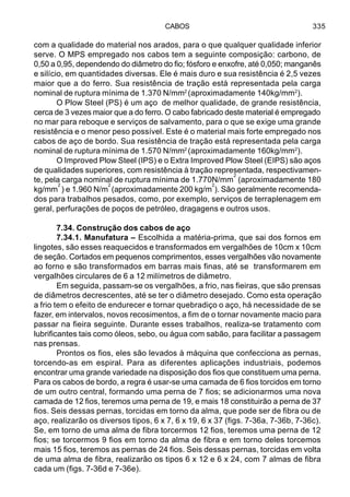 CABOS 335
com a qualidade do material nos arados, para o que qualquer qualidade inferior
serve. O MPS empregado nos cabos tem a seguinte composição: carbono, de
0,50 a 0,95, dependendo do diâmetro do fio; fósforo e enxofre, até 0,050; manganês
e silício, em quantidades diversas. Ele é mais duro e sua resistência é 2,5 vezes
maior que a do ferro. Sua resistência de tração está representada pela carga
nominal de ruptura mínima de 1.370 N/mm2
(aproximadamente 140kg/mm2
).
O Plow Steel (PS) é um aço de melhor qualidade, de grande resistência,
cerca de 3 vezes maior que a do ferro. O cabo fabricado deste material é empregado
no mar para reboque e serviços de salvamento, para o que se exige uma grande
resistência e o menor peso possível. Este é o material mais forte empregado nos
cabos de aço de bordo. Sua resistência de tração está representada pela carga
nominal de ruptura mínima de 1.570 N/mm2
(aproximadamente 160kg/mm2
).
O Improved Plow Steel (IPS) e o Extra Improved Plow Steel (EIPS) são aços
de qualidades superiores, com resistência à tração representada, respectivamen-
te, pela carga nominal de ruptura mínima de 1.770N/mm
2
(aproximadamente 180
kg/mm
2
) e 1.960 N/m
2
(aproximadamente 200 kg/m
2
). São geralmente recomenda-
dos para trabalhos pesados, como, por exemplo, serviços de terraplenagem em
geral, perfurações de poços de petróleo, dragagens e outros usos.
7.34. Construção dos cabos de aço
7.34.1. Manufatura – Escolhida a matéria-prima, que sai dos fornos em
lingotes, são esses reaquecidos e transformados em vergalhões de 10cm x 10cm
de seção. Cortados em pequenos comprimentos, esses vergalhões vão novamente
ao forno e são transformados em barras mais finas, até se transformarem em
vergalhões circulares de 6 a 12 milímetros de diâmetro.
Em seguida, passam-se os vergalhões, a frio, nas fieiras, que são prensas
de diâmetros decrescentes, até se ter o diâmetro desejado. Como esta operação
a frio tem o efeito de endurecer e tornar quebradiço o aço, há necessidade de se
fazer, em intervalos, novos recosimentos, a fim de o tornar novamente macio para
passar na fieira seguinte. Durante esses trabalhos, realiza-se tratamento com
lubrificantes tais como óleos, sebo, ou água com sabão, para facilitar a passagem
nas prensas.
Prontos os fios, eles são levados à máquina que confecciona as pernas,
torcendo-as em espiral. Para as diferentes aplicações industriais, podemos
encontrar uma grande variedade na disposição dos fios que constituem uma perna.
Para os cabos de bordo, a regra é usar-se uma camada de 6 fios torcidos em torno
de um outro central, formando uma perna de 7 fios; se adicionarmos uma nova
camada de 12 fios, teremos uma perna de 19, e mais 18 constituirão a perna de 37
fios. Seis dessas pernas, torcidas em torno da alma, que pode ser de fibra ou de
aço, realizarão os diversos tipos, 6 x 7, 6 x 19, 6 x 37 (figs. 7-36a, 7-36b, 7-36c).
Se, em torno de uma alma de fibra torcermos 12 fios, teremos uma perna de 12
fios; se torcermos 9 fios em torno da alma de fibra e em torno deles torcemos
mais 15 fios, teremos as pernas de 24 fios. Seis dessas pernas, torcidas em volta
de uma alma de fibra, realizarão os tipos 6 x 12 e 6 x 24, com 7 almas de fibra
cada um (figs. 7-36d e 7-36e).
 