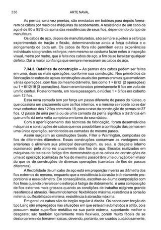 ARTE NAVAL336
As pernas, uma vez prontas, são enroladas em bobinas para depois forma-
rem os cabos por meio das máquinas de acabamento. A resistência de um cabo de
aço é de 80 a 95% da soma das resistências de seus fios, dependendo do tipo de
manufatura.
Os cabos de aço, depois de manufaturados, são sempre sujeitos a esforços
experimentais de tração e flexão, determinando-se ainda a força elástica e o
alongamento de cada um. Os cabos de fibra não permitem estas experiências
individuais sob grandes esforços; nem mesmo se costuma fazer neles a inspeção
visual, metro por metro, que é feita nos cabos de aço, a fim de se localizar qualquer
defeito. Daí a maior confiança que sempre mereceram os cabos de aço.
7.34.2. Detalhes de construção – As pernas dos cabos podem ser feitas
em uma, duas ou mais operações, conforme sua construção. Nos primórdios da
fabricação de cabos de aço as construções usuais das pernas eram as que envolviam
várias operações, com fios do mesmo diâmetro, tais como 1 + 6/12 (2 operações)
ou 1 + 6/12/18 (3 operações). Assim eram torcidos primeiramente 6 fios em volta de
um fio central. Posteriormente, em nova passagem, o núcleo 1 + 6 fios era coberto
com 12 fios.
Essa nova camada tem por força um passo diferente do passo do núcleo, o
que ocasiona um cruzamento com os fios internos, e o mesmo se repete ao se dar
nova cobertura dos 12 fios com mais 18, para o caso da construção de pernas de 37
fios. O passo de uma perna ou de uma camada da perna significa a distância em
que um fio dá uma volta completa em torno do seu núcleo.
Com o aperfeiçoamento das técnicas de fabricação, foram desenvolvidas
máquinas e construções de cabos que nos possibilitam a confecção das pernas em
uma única operação, sendo todas as camadas do mesmo passo.
Assim surgiram as construções Seale, Filler e Warrington, compostas de
fios de diferentes diâmetros. Essas construções conservam as vantagens das
anteriores e eliminam sua principal desvantagem, ou seja, o desgaste interno
ocasionado pelo atrito no cruzamento dos fios de aço. Ensaios realizados em
máquinas de testes de fadiga têm demonstrado que os cabos de construções de
uma só operação (camadas de fios do mesmo passo) têm uma duração bem maior
do que os de construções de diversas operações (camadas de fios de passos
diferentes).
A flexibilidade de um cabo de aço está em proporção inversa ao diâmetro dos
fios externos do mesmo, enquanto que a resistência à abrasão é diretamente pro-
porcional a esse diâmetro. Em conseqüência, escolher-se-á uma composição com
fios finos quando prevalecer o esforço à fadiga de dobramento, e uma composição
de fios externos mais grossos quando as condições de trabalho exigirem grande
resistência à abrasão. Resumindo temos: flexibilidade máxima, resistência à abrasão
mínima; ou flexibilidade mínima, resistência à abrasão máxima.
Em geral, os cabos são de torção regular à direita. Os cabos com torção do
tipo Lang são empregados nas situações em que estejam submetidos a atrito, pois
possuem maior superfície metálica na sua parte externa, suportando melhor o
desgaste; são também ligeiramente mais flexíveis, porém muito fáceis de se
destorcerem e de tomarem cocas, devendo, portanto, ser usados cuidadosamente;
 