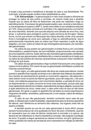 CABOS 337
a torção Lang aumenta a resistência à abrasão do cabo e sua flexibilidade. Por
outro lado, a torção regular confere maior estabilidade ao cabo.
7.35. Galvanização – A galvanização é o meio mais simples e eficiente de
proteger os cabos de aço contra a corrosão, do mesmo modo que o alcatrão
impede que os cabos de fibra se deteriorem; ela pode ser realizada a fogo ou
eletroliticamente. O processo de galvanização expõe o aço, durante a manufatura,
a uma temperatura superior a 400º C, tendo como efeito a sua resistência reduzida
em 10%. Esse processo consiste em submeter o fio vagarosamente a um banho
de zinco derretido, fazendo com que ele adquira uma camada de zinco fina, mas
tenaz, e suficiente para protegê-lo contra a ação corrosiva da ferrugem. Dessa
forma, os fios que entram na fabricação dos cabos deverão conter uma camada
firme e homogênea de zinco puro aplicado a fogo ou eletroliticamente. Isso é
particularmente importante para os cabos que ficam expostos à ação da água
salgada e, por isso, todos os cabos de aço empregados para espias, por exemplo,
são galvanizados.
Os cabos de aço podem ser galvanizados na bitola final ou em uma bitola
intermediária e, posteriormente, de novo trefilados, proporcionando uma camada
de zinco bastante uniforme. Estes últimos são chamados galvanizados retrefilados.
Os cabos de aço galvanizados retrefilados têm a mesma resistência à tração que
os cabos de aço polidos de mesmas características e possuem maior resistência
à fadiga do que esses.
Os cabos de aço galvanizados a fogo na bitola final possuem uma carga de
ruptura mínima efetiva 10% menor do que os galvanizados retrefilados e polidos de
mesmas características.
Como regra, um cabo galvanizado não deve ser usado para laborar, exceto
quando o aparelho ficar exposto ao tempo e se o diâmetro das roldanas do poleame
(ou o tambor do cabrestante) for grande e o movimento vagaroso, não deixando o
cabo dobrar muito no ponto de retorno (guindaste, paus-de-carga etc.). De outro
modo, com roldanas pequenas e com movimentos rápidos, a camada de zinco vai
se desprendendo e a ação corrosiva se torna mais acentuada, porque esta age
mais rapidamente através da umidade, especialmente da água salgada, que provoca
a ação eletrolítica do zinco; neste caso, o cabo sofre mais do que se não fosse
galvanizado. Em geral, é usado no aparelho fixo de todos os navios (espinhaços e
vergueiros de toldos, amantilhos, patarrases etc.) e em espias, cabos de reboque,
estropos etc.
O cabo de aço não galvanizado, também conhecido como cabo de aço
polido, é utilizado para muitas finalidades, especialmente para os diversos aparelhos
de laborar, sem referência ao tamanho das roldanas, nos lugares onde não se
espera umidade.
A decisão quanto ao uso de um cabo galvanizado é muito difícil, porque
sempre haverá prejuízo de uma qualidade em favor de outra. Entretanto, quando
for necessário que um cabo de laborar resista bem à corrosão e à ruptura, ele
deverá ser de material por si mesmo resistente à corrosão, não exigindo a proteção
de zinco. O quadro a seguir apresenta os valores mínimos, em g/m2
(gramas por
metro quadrado) da massa da camada de zinco necessária em relação ao diâmetro
do cabo
 