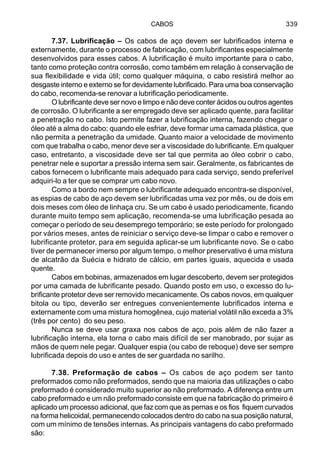 CABOS 339
7.37. Lubrificação – Os cabos de aço devem ser lubrificados interna e
externamente, durante o processo de fabricação, com lubrificantes especialmente
desenvolvidos para esses cabos. A lubrificação é muito importante para o cabo,
tanto como proteção contra corrosão, como também em relação à conservação de
sua flexibilidade e vida útil; como qualquer máquina, o cabo resistirá melhor ao
desgaste interno e externo se for devidamente lubrificado. Para uma boa conservação
do cabo, recomenda-se renovar a lubrificação periodicamente.
O lubrificante deve ser novo e limpo e não deve conter ácidos ou outros agentes
de corrosão. O lubrificante a ser empregado deve ser aplicado quente, para facilitar
a penetração no cabo. Isto permite fazer a lubrificação interna, fazendo chegar o
óleo até a alma do cabo; quando ele esfriar, deve formar uma camada plástica, que
não permita a penetração da umidade. Quanto maior a velocidade de movimento
com que trabalha o cabo, menor deve ser a viscosidade do lubrificante. Em qualquer
caso, entretanto, a viscosidade deve ser tal que permita ao óleo cobrir o cabo,
penetrar nele e suportar a pressão interna sem sair. Geralmente, os fabricantes de
cabos fornecem o lubrificante mais adequado para cada serviço, sendo preferível
adquiri-lo a ter que se comprar um cabo novo.
Como a bordo nem sempre o lubrificante adequado encontra-se disponível,
as espias de cabo de aço devem ser lubrificadas uma vez por mês, ou de dois em
dois meses com óleo de linhaça cru. Se um cabo é usado periodicamente, ficando
durante muito tempo sem aplicação, recomenda-se uma lubrificação pesada ao
começar o período de seu desemprego temporário; se este período for prolongado
por vários meses, antes de reiniciar o serviço deve-se limpar o cabo e remover o
lubrificante protetor, para em seguida aplicar-se um lubrificante novo. Se o cabo
tiver de permanecer imerso por algum tempo, o melhor preservativo é uma mistura
de alcatrão da Suécia e hidrato de cálcio, em partes iguais, aquecida e usada
quente.
Cabos em bobinas, armazenados em lugar descoberto, devem ser protegidos
por uma camada de lubrificante pesado. Quando posto em uso, o excesso do lu-
brificante protetor deve ser removido mecanicamente. Os cabos novos, em qualquer
bitola ou tipo, deverão ser entregues convenientemente lubrificados interna e
externamente com uma mistura homogênea, cujo material volátil não exceda a 3%
(três por cento) do seu peso.
Nunca se deve usar graxa nos cabos de aço, pois além de não fazer a
lubrificação interna, ela torna o cabo mais difícil de ser manobrado, por sujar as
mãos de quem nele pegar. Qualquer espia (ou cabo de reboque) deve ser sempre
lubrificada depois do uso e antes de ser guardada no sarilho.
7.38. Preformação de cabos – Os cabos de aço podem ser tanto
preformados como não preformados, sendo que na maioria das utilizações o cabo
preformado é considerado muito superior ao não preformado. A diferença entre um
cabo preformado e um não preformado consiste em que na fabricação do primeiro é
aplicado um processo adicional, que faz com que as pernas e os fios fiquem curvados
na forma helicoidal, permanecendo colocados dentro do cabo na sua posição natural,
com um mínimo de tensões internas. As principais vantagens do cabo preformado
são:
 