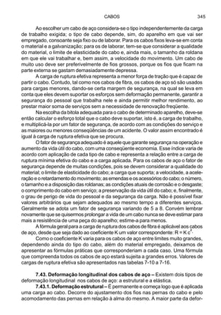 CABOS 345
Ao escolher um cabo de aço considera-se o tipo independentemente da carga
de trabalho exigida; o tipo de cabo depende, sim, do aparelho em que vai ser
empregado, consoante seja fixo ou de laborar. Para os cabos fixos leva-se em conta
o material e a galvanização; para os de laborar, tem-se que considerar a qualidade
do material, o limite de elasticidade do cabo e, ainda mais, o tamanho da roldana
em que ele vai trabalhar e, bem assim, a velocidade do movimento. Um cabo de
muito uso deve ser preferivelmente de fios grossos, porque os fios que ficam na
parte externa se gastam demasiadamente depressa.
A carga de ruptura efetiva representa a menor força de tração que é capaz de
partir o cabo. Contudo, tal como nos cabos de fibra, os cabos de aço só são usados
para cargas menores, dando-se certa margem de segurança, na qual se leva em
conta que eles devem suportar os esforços sem deformação permanente, garantir a
segurança do pessoal que trabalha nele e ainda permitir melhor rendimento, ao
prestar maior soma de serviços sem a necessidade de renovação freqüente.
Na escolha da bitola adequada para o cabo de determinado aparelho, deve-se
então calcular o esforço total que o cabo deve suportar, isto é, a carga de trabalho,
e multiplicá-la por um fator de segurança, de acordo com as condições do serviço e
as maiores ou menores conseqüências de um acidente. O valor assim encontrado é
igual à carga de ruptura efetiva que se procura.
O fator de segurança adequado é aquele que garante segurança na operação e
aumento da vida útil do cabo, com uma conseqüente economia. Esse índice varia de
acordo com aplicação de cada tipo de cabo e representa a relação entre a carga de
ruptura mínima efetiva do cabo e a carga aplicada. Para os cabos de aço o fator de
segurança depende de muitas condições, pois se devem considerar a qualidade do
material; o limite de elasticidade do cabo; a carga que suporta; a velocidade, a acele-
ração e o retardamento do movimento; as emendas e os acessórios do cabo; o número,
o tamanho e a disposição das roldanas; as condições atuais de corrosão e o desgaste;
o comprimento do cabo em serviço; a preservação da vida útil do cabo; e, finalmente,
o grau de perigo de vida do pessoal e da segurança da carga. Não é possível fixar
valores arbitrários que sejam adequados ao mesmo tempo a diferentes serviços.
Geralmente se adota um fator de segurança variando de 5 a 8. Convém lembrar
novamente que se quisermos prolongar a vida de um cabo nunca se deve estimar para
mais a resistência de uma peça do aparelho; estime-a para menos.
A fórmula geral para a carga de ruptura dos cabos de fibra é aplicável aos cabos
de aço, desde que seja dado ao coeficiente K um valor correspondente: R = K c².
Como o coeficiente K varia para os cabos de aço entre limites muito grandes,
dependendo ainda do tipo do cabo, além do material empregado, deixamos de
apresentar as fórmulas práticas que corresponderiam a cada caso. Uma fórmula
que compreenda todos os cabos de aço estará sujeita a grandes erros. Valores de
cargas de ruptura efetiva são apresentados nas tabelas 7-10 a 7-16.
7.43. Deformação longitudinal dos cabos de aço – Existem dois tipos de
deformação longitudinal nos cabos de aço: a estrutural e a elástica.
7.43.1. Deformação estrutural – É permanente e começa logo que é aplicada
uma carga ao cabo. Decorre do ajustamento dos fios nas pernas do cabo e pelo
acomodamento das pernas em relação à alma do mesmo. A maior parte da defor-
 
