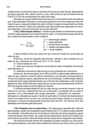 ARTE NAVAL346
mação ocorre nos primeiros dias ou semanas de serviço do cabo de aço, dependendo
da carga aplicada. Nos cabos comuns, o seu valor pode ser aproximadamente de
0,50% a 0,75% do comprimento do cabo sob carga.
Ela pode ser quase totalmente removida por um pré-esticamento do cabo de
aço. Essa operação é feita por um processo especial e com uma carga que deve ser
maior do que a carga de trabalho do cabo e inferior à carga correspondente ao limite
elástico do mesmo. Cabos pré-esticados são fabricados para aplicação em servi-
ços especiais, como por exemplo nas pontes pênseis.
7.43.2. Deformação elástica – A deformação elástica é diretamente propor-
cional à carga aplicada e ao comprimento do cabo, e inversamente proporcional ao
seu módulo de elasticidade e área metálica.
A área metálica (Am) dos cabos de aço varia em função da construção do
cabo de aço.
Podemos, de forma bastante aproximada, calcular a área metálica de um
cabo de aço, aplicando-se a fórmula: Am = F x d2
, sendo,
A = área medida em mm2
;
F = fator que varia em função da construção do cabo; é tabelado e fornecido
pelo fabricante; e
d = diâmetro nominal do cabo de aço ou da cordoalha em milímetros.
Estima-se, de maneira geral, em 0,25% a 0,50% a deformação elástica de um
cabo de aço, quando o mesmo estiver submetido a uma tensão correspondente a
1/5 de sua carga de ruptura, dependendo de sua construção. A deformação elástica
é proporcional à carga aplicada desde que a mesma não ultrapasse o valor do limite
elástico do cabo. Este limite para cabos de aço usuais é aproximadamente de 55% a
60% da carga de ruptura mínima efetiva do mesmo.
O módulo de elasticidade (E) de um cabo de aço aumenta durante a vida do
mesmo em serviço, dependendo de sua construção e condições sob as quais é
operado, com a intensidade das cargas aplicadas – constantes ou variáveis – ,
dobragens e vibrações às quais o mesmo é submetido. O módulo de elasticidade é
menor nos cabos novos ou sem uso, sendo que para cabos usados ou novos pré-
esticados o módulo de elasticidade aumenta cerca de 20%. Os valores de E são
tabelados e fornecidos pelo fabricante.
7.44. Cuidados com os cabos fixos – Os cabos para o aparelho fixo, além de
galvanizados, podem ser engaiados e percintados (art.8.77) e depois então cobertos
com alcatrão. O alcatrão deve ser renovado em intervalos de tempo regulares, geral-
mente de seis em seis meses. Se o cabo não for galvanizado, deverá ser coberto com
uma mistura de zarcão e óleo de linhaça fervido, antes de ser engaiado e percintado.
Os macacos de tesar devem ser protegidos na parte roscada com uma cama-
da de graxa espessa, mas não é boa a prática de cobri-los com lona; a lona, por mais
P x L
DL = ––––––––
E x Am
DL = deformação elástica
P = carga aplicada
L = comprimento do cabo
E = módulo de elasticidade
Am = área metálica
 