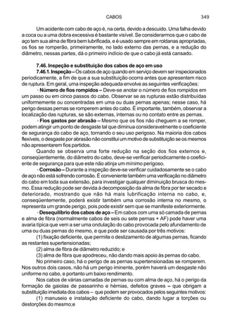 CABOS 349
Um acidente com cabo de aço é, na certa, devido a descuido. Uma falha devido
a coca ou a uma dobra excessiva é bastante visível. Se considerarmos que o cabo de
aço tem sua alma de fibra bem lubrificada, e é usado sempre em roldanas apropriadas,
os fios se romperão, primeiramente, no lado externo das pernas, e a redução do
diâmetro, nessas partes, dá o primeiro indício de que o cabo já está cansado.
7.46. Inspeção e substituição dos cabos de aço em uso
7.46.1.Inspeção–Oscabosdeaçoquandoemserviçodevemserinspecionados
periodicamente, a fim de que a sua substituição ocorra antes que apresentem risco
de ruptura. Em geral, uma inspeção adequada envolve as seguintes verificações:
·Número de fios rompidos – Deve-se anotar o número de fios rompidos em
um passo ou em cinco passos do cabo. Observar se as rupturas estão distribuídas
uniformemente ou concentradas em uma ou duas pernas apenas; nesse caso, há
perigo dessas pernas se romperem antes do cabo. É importante, também, observar a
localização das rupturas, se são externas, internas ou no contato entre as pernas.
·Fios gastos por abrasão – Mesmo que os fios não cheguem a se romper,
podem atingir um ponto de desgaste tal que diminua consideravelmente o coeficiente
de segurança do cabo de aço, tornando o seu uso perigoso. Na maioria dos cabos
flexíveis, o desgaste por abrasão não constitui um motivo de substituição se os mesmos
não apresentarem fios partidos.
Quando se observa uma forte redução na seção dos fios externos e,
conseqüentemente, do diâmetro do cabo, deve-se verificar periodicamente o coefici-
ente de segurança para que este não atinja um mínimo perigoso.
·Corrosão – Durante a inspeção deve-se verificar cuidadosamente se o cabo
de aço não está sofrendo corrosão. É conveniente também uma verificação no diâmetro
do cabo em toda sua extensão, para investigar qualquer diminuição brusca do mes-
mo. Essa redução pode ser devida à decomposição da alma de fibra por ter secado e
deteriorado, mostrando que não há mais lubrificação interna no cabo, e,
conseqüentemente, poderá existir também uma corrosão interna no mesmo, o
representa um grande perigo, pois pode existir sem que se manifeste exteriormente.
·Desequilíbriodoscabosdeaço–Em cabos com uma só camada de pernas
e alma de fibra (normalmente cabos de seis ou sete pernas + AF) pode haver uma
avaria típica que vem a ser uma ondulação do cabo provocada pelo afundamento de
uma ou duas pernas do mesmo, e que pode ser causada por três motivos:
(1) fixação deficiente, que permite o deslizamento de algumas pernas, ficando
as restantes supertensionadas;
(2) alma de fibra de diâmetro reduzido; e
(3) alma de fibra que apodreceu, não dando mais apoio às pernas do cabo.
No primeiro caso, há o perigo de as pernas supertensionadas se romperem.
Nos outros dois casos, não há um perigo iminente, porém haverá um desgaste não
uniforme no cabo, e portanto um baixo rendimento.
Nos cabos de várias camadas de pernas ou com alma de aço, há o perigo da
formação de gaiolas de passarinho e hérnias, defeitos graves – que obrigam a
substituição imediata dos cabos – que podem ser provocados pelos seguintes motivos:
(1) manuseio e instalação deficiente do cabo, dando lugar a torções ou
destorções do mesmo;e
 