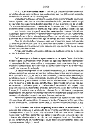 CABOS 351
7.46.2. Substituição dos cabos – Mesmo que um cabo trabalhe em ótimas
condições, chega o momento em que, após atingir sua vida útil normal, necessita
ser substituído em virtude de seu desgaste.
Emqualquerinstalação,oproblemaconsisteemsedeterminarqualorendimento
máximo que se pode obter de um cabo antes de substituí-lo, sem colocar em perigo
a segurança do equipamento. Existem ocasiões em que o rompimento de um cabo
põe em risco vidas humanas, como nos locais de manobras a bordo. Nestes casos
existem normas especiais sobre a forma de inspecionar e substituir os cabos de aço.
Nos demais casos em geral, salvo algumas exceções, pode-se determinar a
substituição dos cabos em serviço pelo número de fios rompidos visíveis. Geralmente,
o fabricante fornece dados tabelados ou gráficos que permitem ao usuário avaliar
quando se deve substituir um cabo de aço em serviço devido ao rompimento de fios.
Além do critério de fios rompidos, caso seja encontrado algum outro defeito
considerado grave, o cabo deve ser substituído mesmo que o número admissível de
fios rompidos não tenha atingido o limite estabelecido pelo fabricante, ou até mesmo
sem ter qualquer fio rompido.
A inspeção visual de um cabo se sobrepõe a qualquer norma ou método de
substituição dos mesmos.
7.47. Vantagens e desvantagens dos cabos de aço – Dentro dos limites
indicados para seu trabalho normal, um cabo de aço não pode falhar, e comparado
com os cabos de linho, de manilha, e mesmo com amarras e correntes, a mais
importante característica do cabo de aço é a confiança que impõe, mais do que sua
resistência, leveza e durabilidade.
Os cabos de fibra podem ter um ponto fraco escondido, ou já enfraquecidos por
esforços sucessivos, sem que apresentem indícios. A corrente e a amarra podem ser
feitas de material fraco, ou, se forem de melhor material, podem ter defeitos de fundição
ou falhas somente reveladas por inspeção acurada, através de raios X. Os cabos de
fibra são feitos de grande número de fibras, de uns três metros de comprimento cada
uma, no máximo. O cabo de aço é constituído por determinado número de fios, que
têm o mesmo comprimento que o cabo;cada um dos fios é manufaturado, inspecionado
e experimentado individualmente e em todo o comprimento, antes de ir formar o cabo.
A inspeção é muito simples e eficiente, pois uma fenda dificilmente pode passar
despercebida, e muito mais raramente poderão haver duas fendas que apareçam num
mesmo ponto do cabo, formando um lugar de enfraquecimento.
As desvantagens que se podem atribuir aos cabos de aço são: não se pode dar
nós com eles e são muito difíceis de manobrar a mão. Para amarrações com cabos
de aço, emendas etc., utilizam-se as costuras, ou os acessórios especiais (art. 9.33).
7.48. Diâmetro das roldanas (polias) e velocidade de movimento – O
tamanho das roldanas e a velocidade de movimento são fatores importantes no
prolongamento da vida útil de um cabo de laborar. A roldana deve ter um diâmetro o
maior possível, limitado somente pelas aplicações práticas do tamanho e peso do
poleame, a fim de não deixar o cabo dobrar muito no ponto de retorno. Os cabos de
laborar perdem muito em resistência por causa das dobras em roldanas pequenas,
o que ocasiona a fadiga do metal.
 