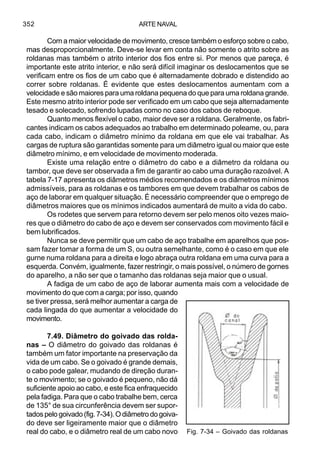 ARTE NAVAL352
Com a maior velocidade de movimento, cresce também o esforço sobre o cabo,
mas desproporcionalmente. Deve-se levar em conta não somente o atrito sobre as
roldanas mas também o atrito interior dos fios entre si. Por menos que pareça, é
importante este atrito interior, e não será difícil imaginar os deslocamentos que se
verificam entre os fios de um cabo que é alternadamente dobrado e distendido ao
correr sobre roldanas. É evidente que estes deslocamentos aumentam com a
velocidade e são maiores para uma roldana pequena do que para uma roldana grande.
Este mesmo atrito interior pode ser verificado em um cabo que seja alternadamente
tesado e solecado, sofrendo lupadas como no caso dos cabos de reboque.
Quanto menos flexível o cabo, maior deve ser a roldana. Geralmente, os fabri-
cantes indicam os cabos adequados ao trabalho em determinado poleame, ou, para
cada cabo, indicam o diâmetro mínimo da roldana em que ele vai trabalhar. As
cargas de ruptura são garantidas somente para um diâmetro igual ou maior que este
diâmetro mínimo, e em velocidade de movimento moderada.
Existe uma relação entre o diâmetro do cabo e a diâmetro da roldana ou
tambor, que deve ser observada a fim de garantir ao cabo uma duração razoável. A
tabela 7-17 apresenta os diâmetros médios recomendados e os diâmetros mínimos
admissíveis, para as roldanas e os tambores em que devem trabalhar os cabos de
aço de laborar em qualquer situação. É necessário compreender que o emprego de
diâmetros maiores que os mínimos indicados aumentará de muito a vida do cabo.
Os rodetes que servem para retorno devem ser pelo menos oito vezes maio-
res que o diâmetro do cabo de aço e devem ser conservados com movimento fácil e
bem lubrificados.
Nunca se deve permitir que um cabo de aço trabalhe em aparelhos que pos-
sam fazer tomar a forma de um S, ou outra semelhante, como é o caso em que ele
gurne numa roldana para a direita e logo abraça outra roldana em uma curva para a
esquerda. Convém, igualmente, fazer restringir, o mais possível, o número de gornes
do aparelho, a não ser que o tamanho das roldanas seja maior que o usual.
A fadiga de um cabo de aço de laborar aumenta mais com a velocidade de
movimento do que com a carga; por isso, quando
se tiver pressa, será melhor aumentar a carga de
cada lingada do que aumentar a velocidade do
movimento.
7.49. Diâmetro do goivado das rolda-
nas – O diâmetro do goivado das roldanas é
também um fator importante na preservação da
vida de um cabo. Se o goivado é grande demais,
o cabo pode galear, mudando de direção duran-
te o movimento; se o goivado é pequeno, não dá
suficiente apoio ao cabo, e este fica enfraquecido
pela fadiga. Para que o cabo trabalhe bem, cerca
de 135° de sua circunferência devem ser supor-
tadospelogoivado(fig.7-34).Odiâmetrodogoiva-
do deve ser ligeiramente maior que o diâmetro
real do cabo, e o diâmetro real de um cabo novo Fig. 7-34 – Goivado das roldanas
 