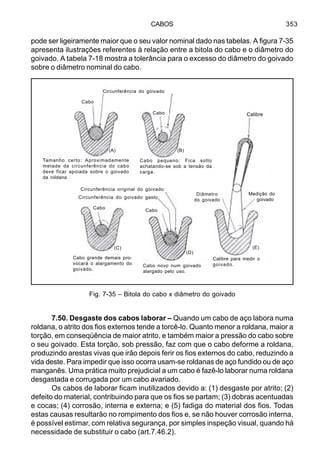 CABOS 353
pode ser ligeiramente maior que o seu valor nominal dado nas tabelas. A figura 7-35
apresenta ilustrações referentes à relação entre a bitola do cabo e o diâmetro do
goivado. A tabela 7-18 mostra a tolerância para o excesso do diâmetro do goivado
sobre o diâmetro nominal do cabo.
7.50. Desgaste dos cabos laborar – Quando um cabo de aço labora numa
roldana, o atrito dos fios externos tende a torcê-lo. Quanto menor a roldana, maior a
torção, em conseqüência de maior atrito, e também maior a pressão do cabo sobre
o seu goivado. Esta torção, sob pressão, faz com que o cabo deforme a roldana,
produzindo arestas vivas que irão depois ferir os fios externos do cabo, reduzindo a
vida deste. Para impedir que isso ocorra usam-se roldanas de aço fundido ou de aço
manganês. Uma prática muito prejudicial a um cabo é fazê-lo laborar numa roldana
desgastada e corrugada por um cabo avariado.
Os cabos de laborar ficam inutilizados devido a: (1) desgaste por atrito; (2)
defeito do material, contribuindo para que os fios se partam; (3) dobras acentuadas
e cocas; (4) corrosão, interna e externa; e (5) fadiga do material dos fios. Todas
estas causas resultarão no rompimento dos fios e, se não houver corrosão interna,
é possível estimar, com relativa segurança, por simples inspeção visual, quando há
necessidade de substituir o cabo (art.7.46.2).
Fig. 7-35 – Bitola do cabo x diâmetro do goivado
Circunferência do goivado
Calibre
Cabo
Cabo
(B)(A)
(C)
(D)
(E)
Cabo
Cabo
Tamanho certo: Aproximadamente
metade da circunferência do cabo
deve ficar apoiada sobre o goivado
da roldana
Cabo pequeno: Fica solto
achatando-se sob a tensão da
carga.
Circunferência original do goivado
Circunferência do goivado gasto
Diâmetro
do goivado
Medição do
goivado
Cabo grande demais pro-
vocará o alargamento do
goivado.
Cabo novo num goivado
alargado pelo uso.
Calibre para medir o
goivado.
 