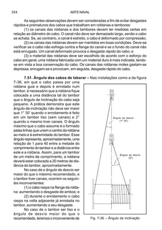 ARTE NAVAL354
As seguintes observações devem ser consideradas a fim de evitar desgastes
rápidos e prematuros dos cabos que trabalham em roldanas e tambores:
(1) os canais das roldanas e dos tambores devem ter medidas certas em
relação ao diâmetro do cabo. O canal não deve ser demasiado largo, senão o cabo
se achata. Se, ao contrário, o canal é estreito, o cabo é deformado por compressão;
(2) os canais das roldanas devem ser mantidos em boas condições. Deve-se
verificar se o cabo não esfrega contra a flange do canal e se o fundo do canal não
está enrugado. Um canal deformado provoca o desgaste rápido do cabo; e
(3) o material das roldanas deve ser escolhido de acordo com o esforço do
cabo;em geral, uma roldana fabricada com um material duro é mais indicada, tendo-
se em vista a boa conservação do cabo. Os canais das roldanas moles gastam-se
depressa, enrugam-se e provocam, em seguida, desgaste rápido do cabo.
7.51. Ângulo dos cabos de laborar – Nas instalações como a da figura
7-36, em que o cabo passa por uma
roldana guia e depois é enrolado num
tambor, é necessário que a roldana fique
colocada a uma distância tal do tambor
que o ângulo de inclinação do cabo seja
pequeno. A prática demonstra que este
ângulo de inclinação não deve ser maior
que 1° 30’ quando o enrolamento é feito
em um tambor liso (sem canais) e 2°
quando o mesmo tiver canais. O ângulo
máximo que o cabo assume é o formado
pelas linhas que unem o centro da roldana
ao meio e à extremidade do tambor. Esse
ângulo representa, aproximadamente, uma
relação de 1 para 40 entre a metade do
comprimento do tambor e a distância entre
este e a roldana. Assim, para um tambor
de um metro de comprimento, a roldana
deverá estar colocada a 20 metros de dis-
tância do tambor, aproximadamente.
No caso de o ângulo de desvio ser
maior do que o máximo recomendado, e
o tambor tiver canais, ocorrem os seguin-
tes inconvenientes:
(1) o cabo raspa na flange da rolda-
na aumentando o desgaste de ambos; e
(2) durante o enrolamento o cabo
raspa na volta adjacente já enrolada no
tambor, aumentando o seu desgaste.
No caso de o tambor ser liso e o
ângulo de desvio maior do que o
recomendado, teremos o inconveniente de Fig. 7-36 – Ângulo de inclinação
Ângulo de desvio
(1º 30’)
Ângulo de desvio
(2º)
 