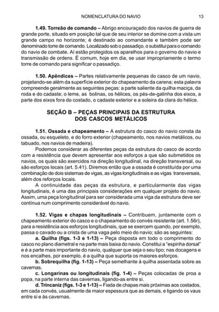 NOMENCLATURA DO NAVIO 13
1.49. Torreão de comando – Abrigo encouraçado dos navios de guerra de
grande porte, situado em posição tal que de seu interior se domine com a vista um
grande campo no horizonte; é destinado ao comandante e também pode ser
denominado torre de comando. Localizado sob o passadiço, o substitui para o comando
do navio de combate. Aí estão protegidos os aparelhos para o governo do navio e
transmissão de ordens. É comum, hoje em dia, se usar impropriamente o termo
torre de comando para significar o passadiço.
1.50. Apêndices – Partes relativamente pequenas do casco de um navio,
projetando-se além da superfície exterior do chapeamento da carena; esta palavra
compreende geralmente as seguintes peças: a parte saliente da quilha maciça, da
roda e do cadaste; o leme, as bolinas, os hélices, os pés-de-galinha dos eixos, a
parte dos eixos fora do costado, o cadaste exterior e a soleira da clara do hélice.
SEÇÃO B – PEÇAS PRINCIPAIS DA ESTRUTURA
DOS CASCOS METÁLICOS
1.51. Ossada e chapeamento – A estrutura do casco do navio consta da
ossada, ou esqueleto, e do forro exterior (chapeamento, nos navios metálicos, ou
tabuado, nos navios de madeira).
Podemos considerar as diferentes peças da estrutura do casco de acordo
com a resistência que devem apresentar aos esforços a que são submetidos os
navios, os quais são exercidos na direção longitudinal, na direção transversal, ou
são esforços locais (art. 5.41). Diremos então que a ossada é constituída por uma
combinação de dois sistemas de vigas, as vigas longitudinais e as vigas transversais,
além dos reforços locais.
A continuidade das peças da estrutura, e particularmente das vigas
longitudinais, é uma das principais considerações em qualquer projeto do navio.
Assim, uma peça longitudinal para ser considerada uma viga da estrutura deve ser
contínua num comprimento considerável do navio.
1.52. Vigas e chapas longitudinais – Contribuem, juntamente com o
chapeamento exterior do casco e o chapeamento do convés resistente (art. 1.56r),
para a resistência aos esforços longitudinais, que se exercem quando, por exemplo,
passa o cavado ou a crista de uma vaga pelo meio do navio; são as seguintes:
a. Quilha (figs. 1-3 e 1-13) – Peça disposta em todo o comprimento do
casco no plano diametral e na parte mais baixa do navio. Constitui a “espinha dorsal”
e é a parte mais importante do navio, qualquer que seja o seu tipo; nas docagens e
nos encalhes, por exemplo, é a quilha que suporta os maiores esforços.
b. Sobrequilha (fig. 1-13) – Peça semelhante à quilha assentada sobre as
cavernas.
c. Longarinas ou longitudinais (fig. 1-4) – Peças colocadas de proa a
popa, na parte interna das cavernas, ligando-as entre si.
d. Trincaniz (figs. 1-3 e 1-13) – Fiada de chapas mais próximas aos costados,
em cada convés, usualmente de maior espessura que as demais, e ligando os vaus
entre si e às cavernas.
 