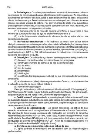 ARTE NAVAL358
b. Embalagem – Os cabos prontos devem ser acondicionados em bobinas
de madeira de construção robusta e identificados individualmente. As dimensões
das bobinas devem ser tais que, após o acondicionamento do cabo, exista uma
distância não menor que 5 centímetros entre a camada superior e o diâmetro externo
(borda) das abas laterais da bobina. Por conveniência de bitola e/ou quantidade
(metragem) encomendada, os cabos podem ser fornecidos em rolos, devendo, no
entanto, se observar os seguintes cuidados:
(1) o diâmetro interno do rolo não poderá ser inferior a duas vezes o raio
mínimo de curvatura do cabo de aço na bitola correspondente; e
(2) o rolo deverá estar devidamente atado a fim de se evitar danos na
constituição do cabo.
c. Marcação/identificação – As bobinas ou rolos com cabos terão
obrigatoriamente marcadas ou gravadas, de modo indelével e legível, as seguintes
informações de identificação: nome do fabricante; número de identificação da bobina
ou rolo; construção do cabo (número de pernas e de fios, tipo de alma e composição);
qualidade do aço, MPS ou PS; diâmetro nominal do cabo (mm); comprimento do
cabo (m); pesos bruto e líquido.
d. Descrição – Os cabos de aço devem ser designados da seguinte forma:
(1) diâmetro nominal do cabo, em milímetros e em polegadas;
(2) construção (número de pernas e de fios e a composição);
(3) tipo de alma;
(4) tipo de torção;
(5) preformacão;
(6) lubrificação;
(7) resistência dos fios (carga de ruptura), ou sua corresponde denominação
americana;
(8) acabamento do cabo (polido ou galvanizado). Quando o acabamento não
é indicado, entende-se que o cabo é polido; e
(9) norma da especificação.
Exemplo: cabo de aço, diâmetro nominal 38 milímetros (1 1/2 da polegada),
6x37 Warrington AF, torção regular à direita, preformado, lubrificado, PS, galvanizado,
carga de ruptura 83.418 kgf (818 kn), conforme especificação tal.
e. Certificados – É indispensável a apresentação pelo fabricante do certificado
de qualidade do cabo, individualmente para cada bobina, devendo constar, no mínimo,
a composição química do aço; assim como, também, a apresentação do certificado
de ensaio de ruptura do cabo.
f. Critérios de aceitabilidade – Ao serem recebidos, os cabos de aço
deverão ser submetidos à Inspeção Visual e Dimensional e a Ensaios Destrutivos.
Na Marinha do Brasil essas inspeções são realizadas em amostra do tamanho
recomendado pela Norma NAR-001(MIL-STD-105d), Nível de Inspeção Normal, Nível
de Qualidade Aceitável (NQA) igual a 1 (um); os ensaios destrutivos deverão ser
conduzidos de acordo com a Norma NAR-001, Nível de Inspeção Especial S-1 e
Nível de Qualidade Aceitável (NQA) igual a 1 (um).
g. Defeitos a serem considerados nos cabos de aço
(1) tipos padrões e dimensões em desacordo com as especificações
padronizadas;
 