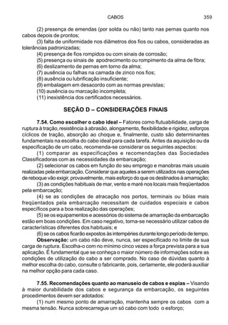 CABOS 359
(2) presença de emendas (por solda ou não) tanto nas pernas quanto nos
cabos depois de prontos;
(3) falta de uniformidade nos diâmetros dos fios ou cabos, consideradas as
tolerâncias padronizadas;
(4) presença de fios rompidos ou com sinais de corrosão;
(5) presença ou sinais de apodrecimento ou rompimento da alma de fibra;
(6) deslizamento de pernas em torno da alma;
(7) ausência ou falhas na camada de zinco nos fios;
(8) ausência ou lubrificação insuficiente;
(9) embalagem em desacordo com as normas previstas;
(10) ausência ou marcação incompleta;
(11) inexistência dos certificados necessários.
SEÇÃO D – CONSIDERAÇÕES FINAIS
7.54. Como escolher o cabo ideal – Fatores como flutuabilidade, carga de
ruptura à tração,resistência à abrasão, alongamento, flexibilidade e rigidez, esforços
cíclicos de tração, absorção ao choque e, finalmente, custo são determinantes
fundamentais na escolha do cabo ideal para cada tarefa. Antes da aquisição ou da
especificação de um cabo, recomenda-se considerar os seguintes aspectos:
(1) comparar as especificações e recomendações das Sociedades
Classificadoras com as necessidades da embarcação;
(2) selecionar os cabos em função do seu emprego e manobras mais usuais
realizadas pela embarcação. Considerar que aqueles a serem utilizados nas operações
de reboque vão exigir, provavelmente, mais esforço do que os destinados à amarração;
(3) as condições habituais de mar, vento e maré nos locais mais freqüentados
pela embarcação;
(4) se as condições de atracação nos portos, terminais ou bóias mais
freqüentados pela embarcação necessitam de cuidados especiais e cabos
específicos para a boa realização das operações;
(5) se os equipamentos e acessórios do sistema de amarração da embarcação
estão em boas condições. Em caso negativo, torna-se necessário utilizar cabos de
características diferentes dos habituais; e
(6) se os cabos ficarão expostos às intempéries durante longo período de tempo.
Observação: um cabo não deve, nunca, ser especificado no limite de sua
carga de ruptura. Escolha-o com no mínimo cinco vezes a força prevista para a sua
aplicação. É fundamental que se conheça o maior número de informações sobre as
condições de utilização do cabo a ser comprado. No caso de dúvidas quanto à
melhor escolha do cabo, consulte o fabricante, pois, certamente, ele poderá auxiliar
na melhor opção para cada caso.
7.55. Recomendações quanto ao manuseio de cabos e espias – Visando
à maior durabilidade dos cabos e segurança da embarcação, os seguintes
procedimentos devem ser adotados:
(1) num mesmo ponto de amarração, mantenha sempre os cabos com a
mesma tensão. Nunca sobrecarregue um só cabo com todo o esforço;
 
