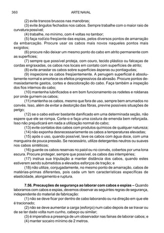 ARTE NAVAL360
(2) evite trancos bruscos nas manobras;
(3) evite ângulos fechados nos cabos. Sempre trabalhe com o maior raio de
curvatura possível;
(4) trabalhe, no mínimo, com 4 voltas no tambor;
(5) faça rodízio freqüente das espias, pelos diversos pontos de amarração
da embarcação. Procure usar os cabos mais novos naqueles pontos mais
exigidos;
(6) procure não deixar um mesmo ponto do cabo em atrito permanente com
as superfícies;
(7) sempre que possível proteja, com couro, tecido plástico ou falcaças de
cordas engraxadas, os cabos nos locais em contato com superfícies de atrito;
(8) evite arrastar os cabos sobre superfícies ásperas ou pontiagudas;
(9) inspecione os cabos freqüentemente. A penugem superficial é absolu-
tamente normal e amortece os efeitos progressivos da abrasão. Procure pontos de-
masiadamente gastos, cortes e descoloração do cabo. Faça também a inspeção
dos fios internos do cabo;
(10) mantenha lubrificados e em bom funcionamento os rodetes e roldanas
por onde gurnem os cabos;
(11) mantenha os cabos, mesmo que fora de uso, sempre bem arrumados no
convés. Isso, além de evitar a destorção das fibras, previne possíveis situações de
perigo;
(12) se o cabo estiver bastante danificado em uma determinada seção, não
espere que ele se rompa. Corte-o e faça uma costura de emenda bem reforçada.
Isso não prejudicará em nada a utilização normal do cabo;
(13) evite contatos dos cabos com produtos químicos de qualquer natureza;
(14) não exponha desnecessariamente os cabos a temperaturas elevadas;
(15) após o uso, quando possível, lave os cabos com água doce, com uma
mangueira de pouca pressão. Se necessário, utilize detergentes neutros ou suaves
nos cabos sintéticos;
(16) guarde os cabos reservas no paiol ou no convés, cobertos por uma lona
escura. Procure proteger, sempre que possível, os cabos das intempéries;
(17) instrua sua tripulação a manter distância dos cabos, quando estes
estiverem sendo submetidos a elevados esforços de tração; e
(18) não utilize, conjugadamente, no mesmo ponto de amarração, cabos de
matérias-primas diferentes, pois cada um tem características específicas de
elasticidade, alongamento e ruptura.
7.56. Precauções de segurança ao laborar com cabos e espias – Quando
laboramos com cabos e espias, devemos observar as seguintes regras de segurança,
independente do material de fabricação:
(1) não se deve ficar por dentro de cabo laborando ou na direção em que ele
é tracionado;
(2) não se deve aumentar a carga (esforço) num cabo depois de se travar ou
de se ter dado volta num cunho, cabeço ou similar;
(3) é imperativa a presença de um observador nas fainas de laborar cabos; e
(4) manter socairo mínimo de 2 metros.
 