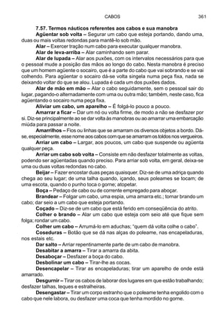CABOS 361
7.57. Termos náuticos referentes aos cabos e sua manobra
Agüentar sob volta – Segurar um cabo que esteja portando, dando uma,
duas ou mais voltas redondas para mantê-lo sob mão.
Alar – Exercer tração num cabo para executar qualquer manobra.
Alar de leva-arriba – Alar caminhando sem parar.
Alar de lupada – Alar aos puxões, com os intervalos necessários para que
o pessoal mude a posição das mãos ao longo do cabo. Nesta manobra é preciso
que um homem agüente o socairo, que é a parte do cabo que vai sobrando e se vai
colhendo. Para agüentar o socairo dá-se volta singela numa peça fixa, nada se
deixando voltar do que se alou. Lupada é cada um dos puxões dados.
Alar de mão em mão – Alar o cabo seguidamente, sem o pessoal sair do
lugar, pagando-o alternadamente com uma ou outra mão; também, neste caso, fica
agüentando o socairo numa peça fixa.
Aliviar um cabo, um aparelho – É folgá-lo pouco a pouco.
Amarrar a ficar – Dar um nó ou volta firme, de modo a não se desfazer por
si. Diz-se principalmente ao se dar volta às manobras ou ao amarrar uma embarcação
miúda para passar a noite.
Amarrilhos – Fios ou linhas que se amarram os diversos objetos a bordo. Dá-
se,especialmente,essenomeaoscaboscomqueseamarramostoldosnosvergueiros.
Arriar um cabo – Largar, aos poucos, um cabo que suspende ou agüenta
qualquer peça.
Arriar um cabo sob volta – Consiste em não desfazer totalmente as voltas,
podendo ser agüentadas quando preciso. Para arriar sob volta, em geral, deixa-se
uma ou duas voltas redondas no cabo.
Beijar – Fazer encostar duas peças quaisquer. Diz-se de uma adriça quando
chega ao seu lugar; de uma talha quando, içando, seus poleames se tocam; de
uma escota, quando o punho toca o gorne; atopetar.
Boça – Pedaço de cabo ou de corrente empregado para aboçar.
Brandear – Folgar um cabo, uma espia, uma amarra etc.; tornar brando um
cabo; dar seio a um cabo que esteja portando.
Coçado – Diz-se de um cabo que está ferido em conseqüência do atrito.
Colher o brando – Alar um cabo que esteja com seio até que fique sem
folga; rondar um cabo.
Colher um cabo – Arrumá-lo em aduchas; “quem dá volta colhe o cabo”.
Coseduras – Botão que se dá nas alças do poleame, nas encapeladuras,
nos estais etc.
Dar salto – Arriar repentinamente parte de um cabo de manobra.
Desabitar a amarra – Tirar a amarra da abita.
Desaboçar – Desfazer a boça do cabo.
Desbolinar um cabo – Tirar-lhe as cocas.
Desencapelar – Tirar as encapeladuras; tirar um aparelho de onde está
amarrado.
Desgurnir – Tirar os cabos de laborar dos lugares em que estão trabalhando;
desfazer talhas, teques e estralheiras.
Desengastar – Tirar um corpo estranho que o poleame tenha engolido com o
cabo que nele labora, ou desfazer uma coca que tenha mordido no gorne.
 