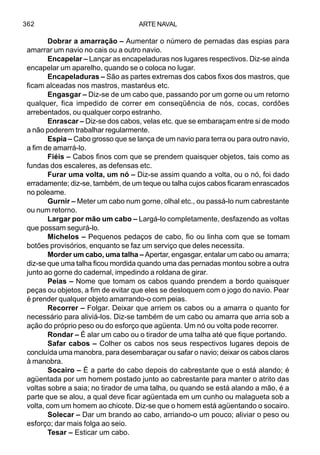 ARTE NAVAL362
Dobrar a amarração – Aumentar o número de pernadas das espias para
amarrar um navio no cais ou a outro navio.
Encapelar – Lançar as encapeladuras nos lugares respectivos. Diz-se ainda
encapelar um aparelho, quando se o coloca no lugar.
Encapeladuras – São as partes extremas dos cabos fixos dos mastros, que
ficam alceadas nos mastros, mastaréus etc.
Engasgar – Diz-se de um cabo que, passando por um gorne ou um retorno
qualquer, fica impedido de correr em conseqüência de nós, cocas, cordões
arrebentados, ou qualquer corpo estranho.
Enrascar – Diz-se dos cabos, velas etc. que se embaraçam entre si de modo
a não poderem trabalhar regularmente.
Espia – Cabo grosso que se lança de um navio para terra ou para outro navio,
a fim de amarrá-lo.
Fiéis – Cabos finos com que se prendem quaisquer objetos, tais como as
fundas dos escaleres, as defensas etc.
Furar uma volta, um nó – Diz-se assim quando a volta, ou o nó, foi dado
erradamente; diz-se, também, de um teque ou talha cujos cabos ficaram enrascados
no poleame.
Gurnir – Meter um cabo num gorne, olhal etc., ou passá-lo num cabrestante
ou num retorno.
Largar por mão um cabo – Largá-lo completamente, desfazendo as voltas
que possam segurá-lo.
Michelos – Pequenos pedaços de cabo, fio ou linha com que se tomam
botões provisórios, enquanto se faz um serviço que deles necessita.
Morder um cabo, uma talha – Apertar, engasgar, entalar um cabo ou amarra;
diz-se que uma talha ficou mordida quando uma das pernadas montou sobre a outra
junto ao gorne do cadernal, impedindo a roldana de girar.
Peias – Nome que tomam os cabos quando prendem a bordo quaisquer
peças ou objetos, a fim de evitar que eles se desloquem com o jogo do navio. Pear
é prender qualquer objeto amarrando-o com peias.
Recorrer – Folgar. Deixar que arriem os cabos ou a amarra o quanto for
necessário para aliviá-los. Diz-se também de um cabo ou amarra que arria sob a
ação do próprio peso ou do esforço que agüenta. Um nó ou volta pode recorrer.
Rondar – É alar um cabo ou o tirador de uma talha até que fique portando.
Safar cabos – Colher os cabos nos seus respectivos lugares depois de
concluída uma manobra, para desembaraçar ou safar o navio; deixar os cabos claros
à manobra.
Socairo – É a parte do cabo depois do cabrestante que o está alando; é
agüentada por um homem postado junto ao cabrestante para manter o atrito das
voltas sobre a saia; no tirador de uma talha, ou quando se está alando a mão, é a
parte que se alou, a qual deve ficar agüentada em um cunho ou malagueta sob a
volta, com um homem ao chicote. Diz-se que o homem está agüentando o socairo.
Solecar – Dar um brando ao cabo, arriando-o um pouco; aliviar o peso ou
esforço; dar mais folga ao seio.
Tesar – Esticar um cabo.
 