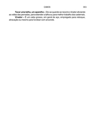 CABOS 363
Tocar uma talha, um aparelho – Diz-se quando se recorre o tirador aliviando
as voltas das pernadas, para estender a talha ou para melhor trabalho dos cadernais.
Virador – É um cabo grosso, em geral de aço, empregado para reboque,
atracação ou mesmo para fundear com ancorote.
 