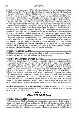 ARTE NAVALXII
Aviões ou Navio-aeródromo (NAe): a.Características g0,erais; b.Histórico; c.Tipos;
3.4.Submarinos (S): a.Funções; b.Características principais; c.Histórico; 3.5.Cruzadores:
a.Funções; b.Tipos; c.Histórico; 3.6.Contratorpedeiros: a.Funções e características;
b.Armamento; c.Histórico; 3.7.Fragatas: a.Funções e características; 3.8.Navios e
Embarcações de Desembarque: a.Operações anfíbias (aspectos doutrinários); b.Tipos de
embarcações de desembarque; c.Características principais; 3.8.1.Navio de Desembarque
e Assalto Anfíbio (NDAA); 3.8.2.Navio de Desembarque de Comando (NDC); 3.8.3.Navio de
Desembarque de Carros de Combate (NDCC); 3.8.4.Navio de Desembarque e Doca (NDD);
3.8.5.Navio de Desembarque, Transporte e Doca (NDTD); 3.8.6.Navio Transporte de tropa
(NTrT); 3.8.7.Embarcação de Desembarque de Carga Geral (EDCG); 3.8.8.Embarcação de
Desembarque de Viaturas e Material (EDVM); 3.8.9.Embarcações de Desembarque de
Viaturas e Pessoal (EDVP); 3.8.10.Embarcação de Desembarque Guincho Rebocador
(EDGR); 3.8.11.Carro de Combate Anfíbio (CCAnf); 3.8.12.Carro Lagarta Anfíbio (CLAnf);
3.8.13.Embarcação de desembarque pneumática; 3.8.14.Hovercraft; 3.8.Navios mineiros;
3.9.1.Navios mineiros ou lança-minas (NM); 3.9.2.Navios varredores ou caça-minas (NV);
3.10.Corvetas (CV); 3.11.Caça-submarinos (CS); 3.12.Canhoneiras (Cn) e Monitores (M);
3.12.1.Canhoneiras (Cn); 3.21.2.Monitores (M); 3.13.Navios-Patrulha; 3.13.1.Navio-Patrulha
Fluvial; 3.13.2.Navio-Patrulha Costeira; 3.14.Lancha de combate (LC) ou Lancha de Ataque
Rápido (LAR):a. Comprimento; b.Tripulação; c.Armamento 3.15.Encouraçado:a. Funções;b
Armamento; c.Características principais; d.Proteção; e.Histórico.
SEÇÃO B – NAVIOS MERCANTES ........................................................................................... 122
3.16.Classificação dos navios mercantes: a.Quanto ao fim a que se destinam; b.Quanto
às águas em que navegam; c.Quanto ao tipo de construção.
SEÇÃO C – EMBARCAÇÕES E NAVIOS, EM GERAL ........................................................... 125
3.17.Embarcações de recreio; 3.18.Navios e embarcações de serviços especiais: a.Navios
de salvamento; b.Navios de cabo submarino; c.Dragas; d.Rebocadores; e.Embarcações
quebra-gelos; f.Barcas; g.Embarcações de práticos; h.Embarcações de porto; 3.19.Navios
de madeira; 3.20.Navios de ferro; 3.21.Navios de aço; 3.22.Navios de cimento armado;
3.23.Navios a vela ou veleiros; 3.24.Navios de propulsão mecânica; 3.24.1.Máquinas a
vapor; 3.24.1.1.Máquinas alternativas; 3.24.1.2.Turbinas a vapor; a.Redutores de
engrenagem; b.Redutor hidráulico; c.Redutores de corrente; d.Propulsão turboelétrica;
3.24.2.Motores Diesel: a.De propulsão direta; b.De redutores, de engrenagens ou hidráulicos;
c.Propulsão diesel-elétrica; 3.24.3.Comparação entre as máquinas propulsoras;
3.24.4.Turbinas a gás; 3.25.Propulsão nuclear: a.Fissão, comparação entre combustão e
fissão; b.Combustíveis nucleares; c.Reator nuclear; d.Tipos de reator; e.A instalação nuclear
de propulsão marítima; f.Aplicação nos navios de guerra; 3.26.Embarcações sem propulsão.
SEÇÃO D – AEROBARCOS E VEÍCULOS SOBRE COLCHÕES DE AR ............................... 139
3.27.Introdução; 3.28.O desenvolvimento; 3.29.O aerobarco; 3.30.O veículo sobre colchão
de ar (VCA); 3.31.Perspectivas.
CAPÍTULO 4
EMBARCAÇÕES MIÚDAS
SEÇÃO A – EMBARCAÇÕES ..................................................................................................... 149
4.1.Generalidades; 4.2.Classificação das embarcações: a.Lanchas; b.Embarcações de
casco semi-rígido; c.Escaleres; d.Baleeiras; e.Botes; f.Chalanas; g.Balsas; h.Balsas
salva-vidas infláveis; 4.3.Construção de embarcações de madeira; 4.3.1.Construção do
casco: a.Costado liso; b.Costado em trincado; c.Costado em diagonal; 4.3.2.Peças de
 