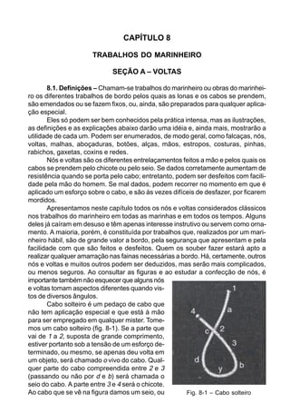 CAPÍTULO 8
TRABALHOS DO MARINHEIRO
SEÇÃO A – VOLTAS
8.1. Definições – Chamam-se trabalhos do marinheiro ou obras do marinhei-
ro os diferentes trabalhos de bordo pelos quais as lonas e os cabos se prendem,
são emendados ou se fazem fixos, ou, ainda, são preparados para qualquer aplica-
ção especial.
Eles só podem ser bem conhecidos pela prática intensa, mas as ilustrações,
as definições e as explicações abaixo darão uma idéia e, ainda mais, mostrarão a
utilidade de cada um. Podem ser enumerados, de modo geral, como falcaças, nós,
voltas, malhas, aboçaduras, botões, alças, mãos, estropos, costuras, pinhas,
rabichos, gaxetas, coxins e redes.
Nós e voltas são os diferentes entrelaçamentos feitos a mão e pelos quais os
cabos se prendem pelo chicote ou pelo seio. Se dados corretamente aumentam de
resistência quando se porta pelo cabo; entretanto, podem ser desfeitos com facili-
dade pela mão do homem. Se mal dados, podem recorrer no momento em que é
aplicado um esforço sobre o cabo, e são às vezes difíceis de desfazer, por ficarem
mordidos.
Apresentamos neste capítulo todos os nós e voltas considerados clássicos
nos trabalhos do marinheiro em todas as marinhas e em todos os tempos. Alguns
deles já caíram em desuso e têm apenas interesse instrutivo ou servem como orna-
mento. A maioria, porém, é constituída por trabalhos que, realizados por um mari-
nheiro hábil, são de grande valor a bordo, pela segurança que apresentam e pela
facilidade com que são feitos e desfeitos. Quem os souber fazer estará apto a
realizar qualquer amarração nas fainas necessárias a bordo. Há, certamente, outros
nós e voltas e muitos outros podem ser deduzidos, mas serão mais complicados,
ou menos seguros. Ao consultar as figuras e ao estudar a confecção de nós, é
importante também não esquecer que alguns nós
e voltas tomam aspectos diferentes quando vis-
tos de diversos ângulos.
Cabo solteiro é um pedaço de cabo que
não tem aplicação especial e que está à mão
para ser empregado em qualquer mister. Tome-
mos um cabo solteiro (fig. 8-1). Se a parte que
vai de 1 a 2, suposta de grande comprimento,
estiver portanto sob a tensão de um esforço de-
terminado, ou mesmo, se apenas deu volta em
um objeto, será chamado o vivo do cabo. Qual-
quer parte do cabo compreendida entre 2 e 3
(passando ou não por d e b) será chamada o
seio do cabo. A parte entre 3 e 4 será o chicote.
Ao cabo que se vê na figura damos um seio, ou Fig. 8-1 – Cabo solteiro
 