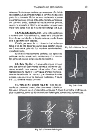 TRABALHOS DO MARINHEIRO 381
deixar o chicote desgurnir de um gorne ou para não deixá-
lo descochar. Sua principal função é servir como base ou
parte de outros nós. Muitas vezes a meia-volta aparece
espontaneamente em um cabo solteiro mal acondiciona-
do; convém, então, desfazê-la imediatamente, porque,
depois de apertada, é difícil de ser desfeita. Um cabo com
meia-volta perde mais da metade de sua força (art. 8.2).
8.5. Volta de fiador (fig. 8-3) – Uma volta que lembra
o número oito. Para construí-la, passa-se o chicote em
torno de a e por trás de z e depois mete-se por dentro do
seio b, apertando em seguida.
É dada, por exemplo, no chicote do tirador de uma
talha, a fim de não deixar desgurnir; para este fim é supe-
rior à meia-volta, pois não fica mordido, sendo desfeito
mais facilmente.
É um nó simetricamente perfeito; sua aplicação
prática é restrita, mas é muito usado como nó ornamen-
tal, por sua beleza e simplicidade de desenho.
8.6. Cote (fig. 8-4) – É uma volta singela em que
uma das partes do cabo morde a outra; é raramente usa-
do só, servindo para rematar outras voltas. Como está
representado na figura 8-4, serve para prender momenta-
neamente o chicote de um cabo que não deverá sofrer
esforço, e que deve ser de diâmetro moderado. A figura
8-5 (II) também mostra um cote.
8.7. Volta de fiel singela (fig. 8-5) – São dois co-
tes dados um contra o outro, de modo que os dois chico-
tes saiam por entre eles e em sentidos contrários. A figura 8-5 mostra, em três está-
gios sucessivos, como se dá uma volta de fiel singela, começando pelo chicote.
Fig. 8-3 – Volta de fiador
Fig. 8-4 – Cote
Fig. 8-5 – Volta de fiel singela
 
