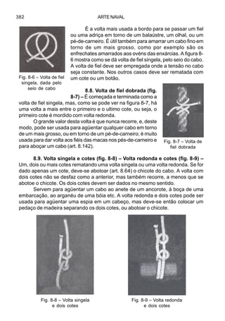ARTE NAVAL382
É a volta mais usada a bordo para se passar um fiel
ou uma adriça em torno de um balaústre, um olhal, ou um
pé-de-carneiro. É útil também para amarrar um cabo fino em
torno de um mais grosso, como por exemplo são os
enfrechates amarrados aos ovéns das enxárcias. A figura 8-
6 mostra como se dá volta de fiel singela, pelo seio do cabo.
A volta de fiel deve ser empregada onde a tensão no cabo
seja constante. Nos outros casos deve ser rematada com
um cote ou um botão.
8.8. Volta de fiel dobrada (fig.
8-7) – É começada e terminada como a
volta de fiel singela, mas, como se pode ver na figura 8-7, há
uma volta a mais entre o primeiro e o ultimo cote, ou seja, o
primeiro cote é mordido com volta redonda.
O grande valor desta volta é que nunca recorre, e, deste
modo, pode ser usada para agüentar qualquer cabo em torno
de um mais grosso, ou em torno de um pé-de-carneiro; é muito
usada para dar volta aos fiéis das macas nos pés-de-carneiro e
para aboçar um cabo (art. 8.142).
8.9. Volta singela e cotes (fig. 8-8) – Volta redonda e cotes (fig. 8-9) –
Um, dois ou mais cotes rematando uma volta singela ou uma volta redonda. Se for
dado apenas um cote, deve-se abotoar (art. 8.64) o chicote do cabo. A volta com
dois cotes não se desfaz como a anterior, mas também recorre, a menos que se
abotoe o chicote. Os dois cotes devem ser dados no mesmo sentido.
Servem para agüentar um cabo ao anete de um ancorote, à boça de uma
embarcação, ao arganéu de uma bóia etc. A volta redonda e dois cotes pode ser
usada para agüentar uma espia em um cabeço, mas deve-se então colocar um
pedaço de madeira separando os dois cotes, ou abotoar o chicote.
Fig. 8-8 – Volta singela
e dois cotes
Fig. 8-9 – Volta redonda
e dois cotes
Fig. 8-6 – Volta de fiel
singela, dada pelo
seio de cabo
Fig. 8-7 – Volta de
fiel dobrada
 