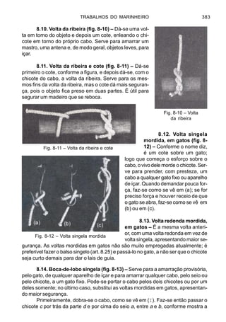 TRABALHOS DO MARINHEIRO 383
8.10. Volta da ribeira (fig. 8-10) – Dá-se uma vol-
ta em torno do objeto e depois um cote, enleando o chi-
cote em torno do próprio cabo. Serve para amarrar um
mastro, uma antena e, de modo geral, objetos leves, para
içar.
8.11. Volta da ribeira e cote (fig. 8-11) – Dá-se
primeiro o cote, conforme a figura, e depois dá-se, com o
chicote do cabo, a volta da ribeira. Serve para os mes-
mos fins da volta da ribeira, mas o cote dá mais seguran-
ça, pois o objeto fica preso em duas partes. É útil para
segurar um madeiro que se reboca.
8.12. Volta singela
mordida, em gatos (fig. 8-
12) – Conforme o nome diz,
é um cote sobre um gato;
logo que começa o esforço sobre o
cabo, o vivo dele morde o chicote. Ser-
ve para prender, com presteza, um
cabo a qualquer gato fixo ou aparelho
de içar. Quando demandar pouca for-
ça, faz-se como se vê em (a); se for
preciso força e houver receio de que
o gato se abra, faz-se como se vê em
(b) ou em (c).
8.13. Volta redonda mordida,
em gatos – É a mesma volta anteri-
or, com uma volta redonda em vez de
volta singela, apresentando maior se-
gurança. As voltas mordidas em gatos não são muito empregadas atualmente; é
preferível fazer o balso singelo (art. 8.25) e passá-lo no gato, a não ser que o chicote
seja curto demais para dar o lais de guia.
8.14. Boca-de-lobo singela (fig. 8-13) – Serve para a amarração provisória,
pelo gato, de qualquer aparelho de içar e para amarrar qualquer cabo, pelo seio ou
pelo chicote, a um gato fixo. Pode-se portar o cabo pelos dois chicotes ou por um
deles somente; no último caso, substitui as voltas mordidas em gatos, apresentan-
do maior segurança.
Primeiramente, dobra-se o cabo, como se vê em (I). Faz-se então passar o
chicote c por trás da parte d e por cima do seio a, entre a e b, conforme mostra a
Fig. 8-12 – Volta singela mordida
Fig. 8-10 – Volta
da ribeira
Fig. 8-11 – Volta da ribeira e cote
 