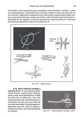 TRABALHOS DO MARINHEIRO 385
d do merlim, com a sua ponta para a esquerda, antes de dobrar o chicote c, como
se vê naquela figura. O passador ficou, portanto, metido no seio y por baixo de b e
por cima de d. Segurando o passador com a mão direita, podemos agora fazer com
que a sua ponta vá buscar a parte a do merlim, a fim de trazê-la por cima do seio y,
passando-se, em seguida, a ponta do passador por baixo da parte d. A volta que
ficou feita é exatamente a que se vê na figura 8-16.
8.18. Volta redonda mordida e
cote (fig. 8-17) – É uma volta que dificil-
mente recorre; quanto maior o esforço
sobre o cabo, mais apertada fica. É dada
em torno de um objeto fixo, com uma
volta redonda e cote, mordendo depois o
chicote por cima de uma e por baixo de
outra das duas voltas. Era empregada an-
tigamente para dar volta às adriças e
escotas das velas, mas está atualmente
em desuso.
Fig. 8-16 – Volta de tortor
Fig. 8-17 – Volta redonda mordida e cote
 