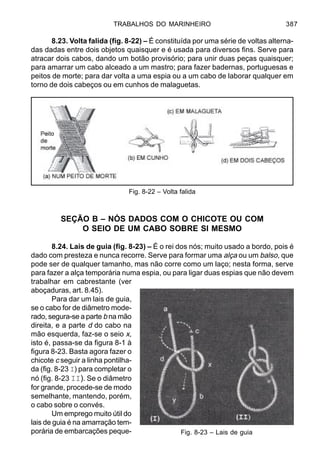 TRABALHOS DO MARINHEIRO 387
8.23. Volta falida (fig. 8-22) – É constituída por uma série de voltas alterna-
das dadas entre dois objetos quaisquer e é usada para diversos fins. Serve para
atracar dois cabos, dando um botão provisório; para unir duas peças quaisquer;
para amarrar um cabo alceado a um mastro; para fazer badernas, portuguesas e
peitos de morte; para dar volta a uma espia ou a um cabo de laborar qualquer em
torno de dois cabeços ou em cunhos de malaguetas.
SEÇÃO B – NÓS DADOS COM O CHICOTE OU COM
O SEIO DE UM CABO SOBRE SI MESMO
8.24. Lais de guia (fig. 8-23) – É o rei dos nós; muito usado a bordo, pois é
dado com presteza e nunca recorre. Serve para formar uma alça ou um balso, que
pode ser de qualquer tamanho, mas não corre como um laço; nesta forma, serve
para fazer a alça temporária numa espia, ou para ligar duas espias que não devem
trabalhar em cabrestante (ver
aboçaduras, art. 8.45).
Para dar um lais de guia,
se o cabo for de diâmetro mode-
rado, segura-se a parte b na mão
direita, e a parte d do cabo na
mão esquerda, faz-se o seio x,
isto é, passa-se da figura 8-1 à
figura 8-23. Basta agora fazer o
chicote c seguir a linha pontilha-
da (fig. 8-23 I) para completar o
nó (fig. 8-23 II). Se o diâmetro
for grande, procede-se de modo
semelhante, mantendo, porém,
o cabo sobre o convés.
Um emprego muito útil do
lais de guia é na amarração tem-
porária de embarcações peque-
Fig. 8-22 – Volta falida
Fig. 8-23 – Lais de guia
 