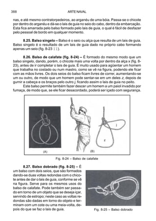 ARTE NAVAL388
nas, e até mesmo contratorpedeiros, ao arganéu de uma bóia. Passa-se o chicote
por dentro do arganéu e dá-se o lais de guia no seio do cabo, dentro da embarcação.
Esta fica amarrada pelo balso formado pelo lais de guia, o qual é fácil de desfazer
pelo pessoal de bordo em qualquer momento.
8.25. Balso singelo – Balso é o seio ou alça que resulta de um lais de guia.
Balso singelo é o resultado de um lais de guia dado no próprio cabo formando
apenas um seio (fig. 8-23 II).
8.26. Balso de calafate (fig. 8-24) – É formado do mesmo modo que um
balso singelo, dando, porém, o chicote mais uma volta por dentro da alça x (fig. 8-
23), antes de ir completar o lais de guia. É muito usado para agüentar um homem
que trabalha no costado ou num mastro, como se vê na figura, podendo ele ficar
com as mãos livres. Os dois seios do balso ficam livres de correr, aumentando-se
um ou outro, de modo que um homem pode sentar-se em um deles z, depois de
gurnir a cabeça e os braços pelo outro j, ficando assim o lais de guia no peito.
Este balso permite também fazer descer um homem a um paiol invadido por
fumaça, de modo que, se ele ficar desacordado, poderá ser içado com segurança.
8.27. Balso dobrado (fig. 8-25) – É
um balso com dois seios, que são formados
dando-se duas voltas redondas com o chico-
te antes de dar o lais de guia, conforme se vê
na figura. Serve para os mesmos usos do
balso de calafate. Pode também ser passa-
do em torno de um objeto que se deseja içar,
servindo de estropo; neste caso as voltas re-
dondas são dadas em torno do objeto e ter-
minam com um cote ou uma meia-volta, de-
pois do que se faz o lais de guia.
Fig. 8-24 – Balso de calafate
Fig. 8-25 – Balso dobrado
 
