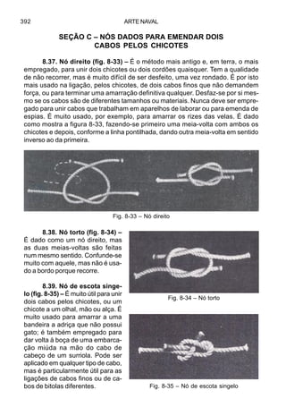 ARTE NAVAL392
SEÇÃO C – NÓS DADOS PARA EMENDAR DOIS
CABOS PELOS CHICOTES
8.37. Nó direito (fig. 8-33) – É o método mais antigo e, em terra, o mais
empregado, para unir dois chicotes ou dois cordões quaisquer. Tem a qualidade
de não recorrer, mas é muito difícil de ser desfeito, uma vez rondado. É por isto
mais usado na ligação, pelos chicotes, de dois cabos finos que não demandem
força, ou para terminar uma amarração definitiva qualquer. Desfaz-se por si mes-
mo se os cabos são de diferentes tamanhos ou materiais. Nunca deve ser empre-
gado para unir cabos que trabalham em aparelhos de laborar ou para emenda de
espias. É muito usado, por exemplo, para amarrar os rizes das velas. É dado
como mostra a figura 8-33, fazendo-se primeiro uma meia-volta com ambos os
chicotes e depois, conforme a linha pontilhada, dando outra meia-volta em sentido
inverso ao da primeira.
8.38. Nó torto (fig. 8-34) –
É dado como um nó direito, mas
as duas meias-voltas são feitas
num mesmo sentido. Confunde-se
muito com aquele, mas não é usa-
do a bordo porque recorre.
8.39. Nó de escota singe-
lo (fig. 8-35) – É muito útil para unir
dois cabos pelos chicotes, ou um
chicote a um olhal, mão ou alça. É
muito usado para amarrar a uma
bandeira a adriça que não possui
gato; é também empregado para
dar volta à boça de uma embarca-
ção miúda na mão do cabo de
cabeço de um surriola. Pode ser
aplicado em qualquer tipo de cabo,
mas é particularmente útil para as
ligações de cabos finos ou de ca-
bos de bitolas diferentes.
Fig. 8-33 – Nó direito
Fig. 8-34 – Nó torto
Fig. 8-35 – Nó de escota singelo
 