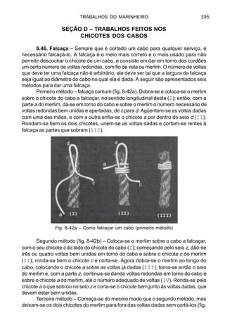 TRABALHOS DO MARINHEIRO 395
SEÇÃO D – TRABALHOS FEITOS NOS
CHICOTES DOS CABOS
8.46. Falcaça – Sempre que é cortado um cabo para qualquer serviço, é
necessário falcaçá-lo. A falcaça é o meio mais correto e o mais usado para não
permitir descochar o chicote de um cabo, e consiste em dar em torno dos cordões
um certo número de voltas redondas, com fio de vela ou merlim. O número de voltas
que deve ter uma falcaça não é arbitrário; ele deve ser tal que a largura da falcaça
seja igual ao diâmetro do cabo no qual ela é dada. A seguir são apresentados seis
métodos para dar uma falcaça.
Primeiro método – falcaça comum (fig. 8-42a). Dobra-se e coloca-se o merlim
sobre o chicote do cabo a falcaçar, no sentido longitudinal deste (I); então, com a
parte a do merlim, dá-se em torno do cabo e sobre o merlim o número necessário de
voltas redondas bem unidas e apertadas, de c para d. Agüentam-se as voltas dadas
com uma das mãos, e com a outra enfia-se o chicote a por dentro do seio d (II).
Rondam-se bem os dois chicotes, unem-se as voltas dadas e cortam-se rentes à
falcaça as partes que sobram (III).
Segundo método (fig. 8-42b) – Coloca-se o merlim sobre o cabo a falcaçar,
com o seu chicote c do lado do chicote do cabo (I); começando pelo seio z, dão-se
três ou quatro voltas bem unidas em torno do cabo e sobre o chicote c do merlim
(II); ronda-se bem o chicote c e corta-se. Agora dobra-se o merlim ao longo do
cabo, colocando o chicote a sobre as voltas já dadas (III); toma-se então o seio
do merlim e, com a parte z, continua-se dando voltas redondas em torno do cabo e
sobre o chicote a do merlim, até o número adequado de voltas (IV). Ronda-se pelo
chicote a o que sobrou no seio z e corta-se o chicote bem junto às voltas dadas, que
devem estar bem unidas.
Terceiro método – Começa-se do mesmo modo que o segundo método, mas
deixam-se os dois chicotes do merlim para fora das voltas dadas sem cortá-los (fig.
Fig. 8-42a – Como falcaçar um cabo (primeiro método)
 