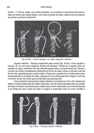 ARTE NAVAL396
8-42b IV). Dá-se, então, com estes chicotes, um nó direito, o qual deve ficar escon-
dido por baixo das voltas dadas, entre dois cordões do cabo, depois de se cortarem
as partes que ficam sobrando.
Quarto método – falcaça esganada pela cocha (fig. 8-42c). Com agulha e
repuxo. É um dos mais seguros modos de falcaçar. Passa-se a agulha sob um
cordão do cabo, enfiando o fio de vela até quase todo o comprimento (A). Dá-se o
número de voltas considerado suficiente em torno do cabo, sobre o chicote curto do
fio de vela, apertando bem estas voltas. Passa-se a agulha de um lado para outro
atravessando os cordões do cabo, até que o fio de vela esteja bem seguro; corta-se
o fio bem rente, de modo que o arremate não apareça (B).
Uma variação interessante deste método é mostrada em (C) e (D). Depois de
dado o número adequado de voltas redondas, o fio de vela é passado sob um cordão
do cabo e trazido novamente para o lado da primeira volta dada, por cima da falcaça
e ao longo de uma cocha do cabo. A seguir é costurado sob um outro cordão e
Fig. 8-42b – Como falcaçar um cabo (segundo método)
Fig. 8-42c – Falcaça (quarto método)
 