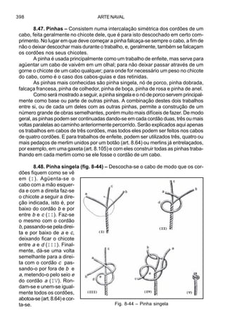 ARTE NAVAL398
8.47. Pinhas – Consistem numa intercalação simétrica dos cordões de um
cabo, feita geralmente no chicote dele, que é para isto descochado em certo com-
primento. No lugar em que deve começar a pinha falcaça-se sempre o cabo, a fim de
não o deixar descochar mais durante o trabalho, e, geralmente, também se falcaçam
os cordões nos seus chicotes.
A pinha é usada principalmente como um trabalho de enfeite, mas serve para
agüentar um cabo de vaivém em um olhal; para não deixar passar através de um
gorne o chicote de um cabo qualquer; para onde for necessário um peso no chicote
do cabo, como é o caso dos cabos-guias e das retinidas.
As pinhas mais conhecidas são pinha singela, nó de porco, pinha dobrada,
falcaça francesa, pinha de colhedor, pinha de boça, pinha de rosa e pinha de anel.
Como será mostrado a seguir, a pinha singela e o nó de porco servem principal-
mente como base ou parte de outras pinhas. A combinação destes dois trabalhos
entre si, ou de cada um deles com as outras pinhas, permite a construção de um
número grande de obras semelhantes, porém muito mais difíceis de fazer. De modo
geral, as pinhas podem ser continuadas dando-se em cada cordão duas, três ou mais
voltas paralelas ao caminho anteriormente percorrido. Serão explicados aqui apenas
os trabalhos em cabos de três cordões, mas todos eles podem ser feitos nos cabos
de quatro cordões. E para trabalhos de enfeite, podem ser utilizados três, quatro ou
mais pedaços de merlim unidos por um botão (art. 8.64) ou merlins já entrelaçados,
por exemplo, em uma gaxeta (art. 8.105) e com eles construir todas as pinhas traba-
lhando em cada merlim como se ele fosse o cordão de um cabo.
8.48. Pinha singela (fig. 8-44) – Descocha-se o cabo de modo que os cor-
dões fiquem como se vê
em (I). Agüenta-se o
cabo com a mão esquer-
da e com a direita faz-se
o chicote a seguir a dire-
ção indicada, isto é, por
baixo do cordão b e por
entre b e c (II). Faz-se
o mesmo com o cordão
b, passando-se pela direi-
ta e por baixo de a e c,
deixando ficar o chicote
entre a e d (III). Final-
mente, dá-se uma volta
semelhante para a direi-
ta com o cordão c pas-
sando-o por fora de b e
a, metendo-o pelo seio e
do cordão a (IV). Ron-
dam-se e unem-se igual-
mente todos os cordões,
abotoa-se(art.8.64) ecor-
ta-se. Fig. 8-44 – Pinha singela
 