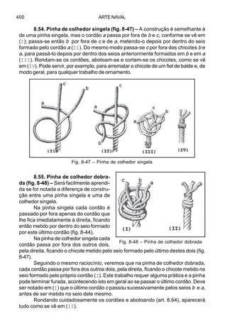ARTE NAVAL400
8.54. Pinha de colhedor singela (fig. 8-47) – A construção é semelhante à
de uma pinha singela, mas o cordão a passa por fora de b e c, conforme se vê em
(I); passa-se então b por fora de c e de a, metendo-o depois por dentro do seio
formado pelo cordão a (II). Do mesmo modo passa-se c por fora dos chicotes b e
a, para passá-lo depois por dentro dos seios anteriormente formados em b e em a
(III). Rondam-se os cordões, abotoam-se e cortam-se os chicotes, como se vê
em (IV). Pode servir, por exemplo, para arrematar o chicote de um fiel de balde e, de
modo geral, para qualquer trabalho de ornamento.
8.55. Pinha de colhedor dobra-
da (fig. 8-48) – Será facilmente aprendi-
da se for notada a diferença de constru-
ção entre uma pinha singela e uma de
colhedor singela.
Na pinha singela cada cordão é
passado por fora apenas do cordão que
lhe fica imediatamente à direita, ficando
então metido por dentro do seio formado
por este último cordão (fig. 8-44).
Na pinha de colhedor singela cada
cordão passa por fora dos outros dois,
pela direita, ficando o chicote metido pelo seio formado pelo último destes dois (fig.
8-47).
Seguindo o mesmo raciocínio, veremos que na pinha de colhedor dobrada,
cada cordão passa por fora dos outros dois, pela direita, ficando o chicote metido no
seio formado pelo próprio cordão (I). Este trabalho requer alguma prática e a pinha
pode terminar furada, acontecendo isto em geral ao se passar o último cordão. Deve
ser notado em (I) que o último cordão c passou sucessivamente pelos seios b e a,
antes de ser metido no seio dele mesmo.
Rondando cuidadosamente os cordões e abotoando (art. 8.64), aparecerá
tudo como se vê em (II).
Fig. 8-48 – Pinha de colhedor dobrada
Fig. 8-47 – Pinha de colhedor singela
 