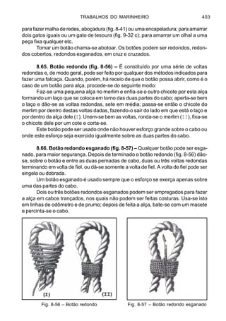 TRABALHOS DO MARINHEIRO 403
para fazer malha de redes, aboçadura (fig. 8-41) ou uma encapeladura; para amarrar
dois gatos iguais ou um gato de tesoura (fig. 9-32 c); para amarrar um olhal a uma
peça fixa qualquer etc.
Tomar um botão chama-se abotoar. Os botões podem ser redondos, redon-
dos cobertos, redondos esganados, em cruz e cruzados.
8.65. Botão redondo (fig. 8-56) – É constituído por uma série de voltas
redondas e, de modo geral, pode ser feito por qualquer dos métodos indicados para
fazer uma falcaça. Quando, porém, há receio de que o botão possa abrir, como é o
caso de um botão para alça, procede-se do seguinte modo:
Faz-se uma pequena alça no merlim e enfia-se o outro chicote por esta alça
formando um laço que se coloca em torno das duas partes do cabo; aperta-se bem
o laço e dão-se as voltas redondas, sete em média; passa-se então o chicote do
merlim por dentro destas voltas dadas, fazendo-o sair do lado em que está o laço e
por dentro da alça dele (I). Unem-se bem as voltas, ronda-se o merlim (II), fixa-se
o chicote dele por um cote e corta-se.
Este botão pode ser usado onde não houver esforço grande sobre o cabo ou
onde este esforço seja exercido igualmente sobre as duas partes do cabo.
8.66. Botão redondo esganado (fig. 8-57) – Qualquer botão pode ser esga-
nado, para maior segurança. Depois de terminado o botão redondo (fig. 8-56) dão-
se, sobre o botão e entre as duas pernadas de cabo, duas ou três voltas redondas
terminando em volta de fiel, ou dá-se somente a volta de fiel. A volta de fiel pode ser
singela ou dobrada.
Um botão esganado é usado sempre que o esforço se exerça apenas sobre
uma das partes do cabo.
Dois ou três botões redondos esganados podem ser empregados para fazer
a alça em cabos trançados, nos quais não podem ser feitas costuras. Usa-se isto
em linhas de odômetro e de prumo; depois de feita a alça, bate-se com um macete
e percinta-se o cabo.
Fig. 8-56 – Botão redondo Fig. 8-57 – Botão redondo esganado
 