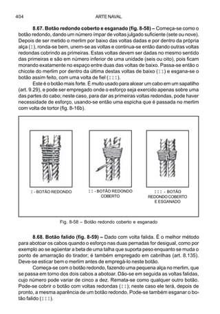 ARTE NAVAL404
8.67. Botão redondo coberto e esganado (fig. 8-58) – Começa-se como o
botão redondo, dando um número ímpar de voltas julgado suficiente (sete ou nove).
Depois de ser metido o merlim por baixo das voltas dadas e por dentro da própria
alça (I), ronda-se bem, unem-se as voltas e continua-se então dando outras voltas
redondas cobrindo as primeiras. Estas voltas devem ser dadas no mesmo sentido
das primeiras e são em número inferior de uma unidade (seis ou oito), pois ficam
morando exatamente no espaço entre duas das voltas de baixo. Passa-se então o
chicote do merlim por dentro da última destas voltas de baixo (II) e esgana-se o
botão assim feito, com uma volta de fiel (III).
Este é o botão mais forte. É muito usado para alcear um cabo em um sapatilho
(art. 9.29), e pode ser empregado onde o esforço seja exercido apenas sobre uma
das partes do cabo; neste caso, para dar as primeiras voltas redondas, pode haver
necessidade de esforço, usando-se então uma espicha que é passada no merlim
com volta de tortor (fig. 8-16b).
8.68. Botão falido (fig. 8-59) – Dado com volta falida. É o melhor método
para abotoar os cabos quando o esforço nas duas pernadas for desigual, como por
exemplo ao se agüentar a beta de uma talha que suporta peso enquanto se muda o
ponto de amarração do tirador; é também empregado em cabrilhas (art. 8.135).
Deve-se esticar bem o merlim antes de empregá-lo neste botão.
Começa-se com o botão redondo, fazendo uma pequena alça no merlim, que
se passa em torno dos dois cabos a abotoar. Dão-se em seguida as voltas falidas,
cujo número pode variar de cinco a dez. Remata-se como qualquer outro botão.
Pode-se cobrir o botão com voltas redondas (II); neste caso ele terá, depois de
pronto, a mesma aparência de um botão redondo. Pode-se também esganar o bo-
tão falido (III).
I - BOTÃO REDONDO II - BOTÃO REDONDO
COBERTO
III - BOTÃO
REDONDOCOBERTO
E ESGANADO
Fig. 8-58 – Botão redondo coberto e esganado
 