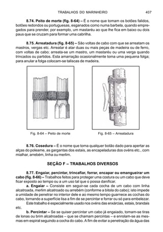 TRABALHOS DO MARINHEIRO 407
8.74. Peito de morte (fig. 8-64) – É o nome que tomam os botões falidos,
botões redondos ou portuguesas, esganados como numa barbela, quando empre-
gados para prender, por exemplo, um mastaréu ao que lhe fica em baixo ou dois
paus que se cruzam para formar uma cabrilha.
8.75. Arreatadura (fig. 8-65) – São voltas de cabo com que se arreatam os
mastros, vergas etc. Arreatar é atar duas ou mais peças de madeira ou de ferro,
com voltas de cabo; arreata-se um mastro, um mastaréu ou uma verga quando
trincados ou partidos. Esta amarração ocasionalmente toma uma pequena folga;
para anular a folga colocam-se taliscas de madeira.
8.76. Cosedura – É o nome que toma qualquer botão dado para apertar as
alças do poleame, as gargantas dos estais, as encapeladuras dos ovéns etc., com
mialhar, arrebém, linha ou merlim.
SEÇÃO F – TRABALHOS DIVERSOS
8.77. Engaiar, percintar, trincafiar, forrar, encapar ou emangueirar um
cabo (fig. 8-66) – Trabalhos feitos para proteger uma costura ou um cabo que deve
ficar exposto ao tempo ou a um uso tal que o possa danificar.
a. Engaiar – Consiste em seguir-se cada cocha de um cabo com linha
alcatroada, merlim alcatroado ou arrebém (conforme a bitola do cabo); isto impede
a umidade de penetrar no interior dele e ao mesmo tempo guarnece as cochas do
cabo, tornando a superfície lisa a fim de se percintar e forrar ou só para embelezar.
Este trabalho é especialmente usado nos ovéns das enxárcias, estais, brandais
etc.
b. Percintar – Se se quiser percintar um cabo já engaiado, tomam-se tiras
de lonas ou brim alcatroadas – que se chamam percintas – e enrolam-se as mes-
mas em espiral seguindo a cocha do cabo. A fim de evitar a penetração da água das
Fig. 8-64 – Peito de morte Fig. 8-65 – Arreatadura
 