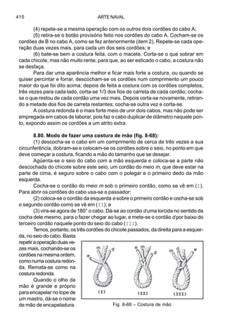 ARTE NAVAL410
(4) repete-se a mesma operação com os outros dois cordões do cabo A;
(5) retira-se o botão provisório feito nos cordões do cabo A. Cocham-se os
cordões de B no cabo A, como se fez anteriormente (item 2). Repete-se cada ope-
ração duas vezes mais, para cada um dos seis cordões; e
(6) bate-se bem a costura feita, com o macete. Corta-se o que sobrar em
cada chicote, mas não muito rente, para que, ao ser esticado o cabo, a costura não
se desfaça.
Para dar uma aparência melhor e ficar mais forte a costura, ou quando se
quiser percintar e forrar, descocham-se os cordões num comprimento um pouco
maior do que foi dito acima; depois de feita a costura com os cordões completos,
três vezes para cada lado, corta-se 1/3 dos fios de carreta de cada cordão; cocha-
se o que restou de cada cordão uma vez mais. Depois corta-se novamente, retiran-
do a metade dos fios de carreta restantes; cocha-se outra vez e corta-se.
A costura redonda é o mais forte meio de unir dois cabos, mas não pode ser
empregada em cabos de laborar, pois faz o cabo duplicar de diâmetro naquele pon-
to, expondo assim os cordões a um atrito extra.
8.80. Modo de fazer uma costura de mão (fig. 8-68):
(1) descocha-se o cabo em um comprimento de cerca de três vezes a sua
circunferência, dobram-se e colocam-se os cordões sobre o seio, no ponto em que
deve começar a costura, ficando a mão do tamanho que se desejar.
Agüenta-se o seio do cabo com a mão esquerda e coloca-se a parte não
descochada do chicote sobre este seio; um cordão do meio m, que deve estar na
parte de cima, é seguro sobre o cabo com o polegar e o primeiro dedo da mão
esquerda.
Cocha-se o cordão do meio m sob o primeiro cordão, como se vê em (I).
Para abrir os cordões do cabo usa-se o passador;
(2) coloca-se o cordão da esquerda e sobre o primeiro cordão e cocha-se sob
o segundo cordão como se vê em (II); e
(3) vira-se agora de 180° o cabo. Dá-se ao cordão d uma torcida no sentido da
cocha dele mesmo, para o fazer chegar ao lugar, e mete-se o cordão d por baixo do
terceiro cordão naquele ponto do seio do cabo (III).
Temos, portanto, os três cordões do chicote passados, da direita para a esquer-
da, no seio do cabo. Basta
repetiraoperaçãoduasve-
zes mais, cochando-se os
cordões na mesma ordem,
comonumacosturaredon-
da. Remata-se como na
costura redonda.
Quando o olho da
mão é grande e próprio
para encapelar no tope de
um mastro, dá-se o nome
de mão de encapeladura. Fig. 8-68 – Costura de mão
 