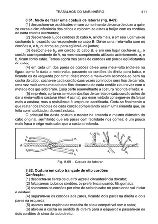 TRABALHOS DO MARINHEIRO 411
8.81. Modo de fazer uma costura de laborar (fig. 8-69):
(1) descocham-se os chicotes em um comprimento de cerca de doze a quin-
ze vezes a circunferência dos cabos e colocam-se estes a beijar, com os cordões
de cada chicote alternados;
(2) descocha-se a1
dos cordões do cabo A, ainda mais, e em seu lugar vai-se
cochando b1
o cordão correspondente no cabo B. Dá-se uma meia-volta com os
cordões a1
e b1
, ou torce-se, para agüentá-los juntos;
(3) descocha-se b2
, um cordão do cabo B, e em seu lugar cocha-se a2
, o
cordão correspondente de A, no mesmo comprimento utilizado anteriormente, a3
e
b3
ficam como estão. Temos agora três pares de cordões em pontos eqüidistantes
do cabo;
(4) em cada um dos pares de cordões dá-se uma meia-volta (note-se na
figura como foi dada a meia-volta, passando os cordões da direita para baixo, e
ficando os da esquerda por cima; deste modo a meia-volta acomoda-se bem na
cocha do cabo); cocha-se cada cordão duas vezes com todos seus fios de carreta,
uma vez mais com a metade dos fios de carreta de cada cordão e outra vez com a
metade dos que sobraram. Essa parte é semelhante à costura redonda afilada; e
(5) se preferir, corta-se a metade dos fios de carreta de cada cordão antes de
dar a meia-volta e costurar (item 4 acima); por esse método consegue-se disfarçar
mais a costura, mas a resistência é um pouco sacrificada. Corta-se finalmente o
que restar dos chicotes de cada cordão completando assim uma emenda que, se
feita com habilidade, não será notada.
O principal fim desta costura é manter na emenda o mesmo diâmetro do
cabo original, permitindo que ele passe com facilidade nos gornes; é um pouco
mais fraca e exige mais cabo que a costura redonda.
8.82. Costura em cabo trançado de oito cordões
Confecção:
(1) descocha-se cerca de quatro vezes a circunferência do cabo;
(2) falcaçamos todos os cordões, de preferência usando fita gomada;
(3) colocamos os cordões por cima do seio do cabo no ponto onde vai iniciar
a costura;
(4) separam-se os cordões aos pares, ficando dois pares na direita e dois
pares na esquerda;
(5) usamos uma espicha de madeira de bitola compatível com o cabo;
(6) abre-se a cocha no sentido da direira para a esquerda e passam-se os
dois cordões de cima do lado direito;
Fig. 8-69 – Costura de laborar
b2
b3
b1 a1
a2
a3
a1 b1
b3
a3 a2
b2
a2
b2
 