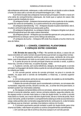 NOMENCLATURA DO NAVIO 19
são anteparas estruturais, estanques, e são contínuas de um bordo a outro e desde
o fundo do casco até o convés de compartimentagem (art. 1.56t).
A primeira função das anteparas transversais principais é dividir o navio em
uma série de compartimentos estanques, de modo que a ruptura do casco não
cause a perda imediata do navio;
(3) antepara frontal – Antepara transversal que limita a parte de ré do castelo,
a parte de vante do tombadilho, ou a parte extrema de uma superestrutura;
(4) antepara diametral (fig. 1-4) – Antepara situada no plano diametral, isto é,
no plano vertical longitudinal que passa pela quilha;
(5) antepara longitudinal, ou antepara lateral – Antepara dirigida num plano
vertical longitudinal que não seja o plano diametral;
(6) antepara parcial – Antepara que se estende apenas em uma parte de um
compartimento ou tanque; serve como reforço da estrutura;
(7) antepara da bucha – Antepara AR onde fica situada a bucha interna do
eixo do hélice.
SEÇÃO C — CONVÉS, COBERTAS, PLATAFORMAS
E ESPAÇOS ENTRE CONVESES
1.56. Divisão do casco (fig. 1-17a) – No sentido da altura, o casco de um
navio é dividido em certo número de pavimentos que tomam os seguintes nomes:
a. O primeiro pavimento contínuo de proa a popa, contando de cima para
baixo, que é descoberto em todo ou em parte, toma o nome de convés principal;
b. A parte de proa do convés principal chama-se convés a vante, a parte a
meia-nau, convés a meia-nau, e a parte da popa, tolda;
c. A palavra convés, sem outra referência, designa, de modo geral, o convés
principal; na linguagem de bordo indica a parte do convés principal que é descoberta,
ou coberta por toldo;
d. Um convés parcial, acima do convés principal, na proa é o convés do
castelo, na popa será o convés do tombadilho; a meia-nau, o convés superior
(fig. 1-17a);
e. Um convés parcial, acima do convés superior, do castelo ou do tombadilho,
será chamado convés da superestrutura;
f. Abaixo do convés principal, que é considerado o primeiro, os conveses são
numerados: segundo convés, terceiro convés, etc., a contar de cima para baixo, e
também podem ser chamados cobertas;
g. Os espaços compreendidos entre os conveses, abaixo do convés principal,
tomam o nome de cobertas; assim, temos: primeira coberta, segunda coberta, etc.
Ao espaço entre o convés mais baixo e o teto do duplo-fundo, ou entre o convés
mais baixo e o fundo, se o navio não tem duplo-fundo, dá-se o nome de porão. Num
navio mercante, porão é também o compartimento estanque onde se acondiciona a
carga; estes porões são numerados seguidamente de vante para ré, e são forrados
por tábuas que se chamam sarretas (nos lados) e cobros (no fundo);
h. O primeiro pavimento parcial contado a partir do duplo-fundo para cima
chama-se bailéu; nele fazem-se paióis ou outros compartimentos semelhantes;
i. Um convés que não é contínuo de proa a popa é um convés parcial;
 