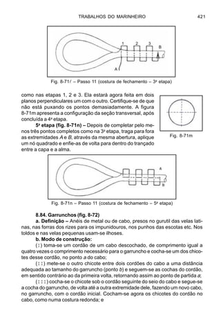 TRABALHOS DO MARINHEIRO 421
como nas etapas 1, 2 e 3. Ela estará agora feita em dois
planos perpendiculares um com o outro. Certifique-se de que
não está puxando os pontos demasiadamente. A figura
8-71m apresenta a configuração da seção transversal, após
concluída a 4a
etapa.
5a
etapa (fig. 8-71n) – Depois de completar pelo me-
nos três pontos completos como na 3a
etapa, traga para fora
as extremidades A e B, através da mesma abertura, aplique
um nó quadrado e enfie-as de volta para dentro do trançado
entre a capa e a alma.
8.84. Garrunchos (fig. 8-72)
a. Definição – Anéis de metal ou de cabo, presos no gurutil das velas lati-
nas, nas forras dos rizes para os impunidouros, nos punhos das escotas etc. Nos
toldos e nas velas pequenas usam-se ilhoses.
b. Modo de construção:
(I) toma-se um cordão de um cabo descochado, de comprimento igual a
quatro vezes o comprimento necessário para o garruncho e cocha-se um dos chico-
tes desse cordão, no ponto a do cabo;
(II) mete-se o outro chicote entre dois cordões do cabo a uma distância
adequada ao tamanho do garruncho (ponto b) e seguem-se as cochas do cordão,
em sentido contrário ao da primeira volta, retornando assim ao ponto de partida a;
(III) cocha-se o chicote sob o cordão seguinte do seio do cabo e segue-se
a cocha do garruncho, de volta até a outra extremidade dele, fazendo um novo cabo,
no garruncho, com o cordão inicial. Cocham-se agora os chicotes do cordão no
cabo, como numa costura redonda; e
Fig. 8-71l – Passo 11 (costura de fechamento – 3a
etapa)
Fig. 8-71m
Fig. 8-71n – Passo 11 (costura de fechamento – 5a
etapa)
1 2 3
B
A
 