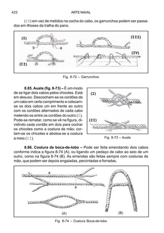 ARTE NAVAL422
(IV) em vez de metidos na cocha do cabo, os garrunchos podem ser passa-
dos em ilhoses da tralha do pano.
8.85. Auste (fig. 8-73) – É um modo
de se ligar dois cabos pelos chicotes. Está
em desuso. Descocham-se os cordões de
um cabo em certo comprimento e colocam-
se os dois cabos um em frente ao outro
com os cordões alternados de cada cabo
metendo-os entre os cordões do outro (I).
Pode-se rematar, como se vê na figura, di-
vidindo cada cordão em dois para cochar
os chicotes como a costura de mão; cor-
tam-se os chicotes e abotoa-se a costura
a meio (II).
8.86. Costura de boca-de-lobo – Pode ser feita emendando dois cabos
conforme indica a figura 8-74 (A), ou ligando um pedaço de cabo ao seio de um
outro, como na figura 8-74 (B). As emendas são feitas sempre com costuras de
mão, que podem ser depois engaiadas, percintadas e forradas.
Fig. 8-73 – Auste
Fig. 8-74 – Costura Boca-de-lobo
Fig. 8-72 – Garrunchos
 