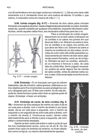 ARTE NAVAL424
uns 30 centímetros e em seu lugar cocha-se o chicote b (II). Dá-se uma meia-volta
amarrando a e b, rematando como em uma costura de laborar. O cordão c, que
sobrou, é costurado como em costura de mão (III).
8.89. Unhão singelo (fig. 8-77) – Emenda de dois cabos pelos chicotes
formando uma espécie de pinha. Usado antigamente para emendar os ovéns, brandais,
estais etc, quando cortados por qualquer circunstância, enquanto não fossem subs-
tituídos; sendo aqueles cabos fixos, era necessário solecá-los para dar o nó.
Para a construção do unhão singelo,
descocham-se os dois cabos e falcaçam-se
os cordões e os cabos nos pontos em que
deve ser feito o nó. Dobram-se sobre si mes-
mo os cordões e os cabos nos pontos em
que deve ser feito o nó. Dobram-se sobre si
mesmo os cordões de um dos cabos; os chi-
cotes do outro cabo são então passados su-
cessivamente por dentro de dois seios adja-
centes assim formados, como se vê na figu-
ra. Rondam-se bem os cordões, abotoam-
se os mesmos e forra-se o cabo, de cada
lado do unhão feito. Se for julgado necessá-
rio, podem-se cortar alguns fios de carreta
de cada cordão, antes de abotoar estes so-
bre o cabo. Esta amarração encontra-se em
desuso
8.90. Embotijo – É um trançado com que se cobrem
balaústres, pés-de-carneiro, cabos grossos, defensas ou ou-
tros objetos para fins ornamentais ou para protegê-los con-
tra o desgaste pelo uso. É feito com merlim, fio de vela etc.,
pode ter várias formas e pode cobrir todo ou apenas parte do
objeto. Embotijar é fazer um embotijo.
8.91. Embotijo de canal, de dois cordões (fig. 8-
78) – Amarram-se dois pedaços de merlim ao cabo e dá-se
um cote para a direita, com o merlim da direita b; por baixo
deste, dá-se um cote para a esquerda, com o merlim da
esquerda a; em seguida dá-se outro cote para a direita, com
o merlim da direita b. Continua-se assim, dando cotes
alternadamente para a direita e para a esquerda, até com-
pletar o comprimento desejado.
Aperta-se bem cada cote sobre o cabo e junto do que
lhe fica imediatamente acima, como se vê em B. Os nós
podem ficar cada um embaixo do anterior, ou ficam afasta-
dos como na figura, ou mesmo diametralmente opostos.
Fig. 8-78 – Embotijo
de canal, de dois
cordões
Fig. 8-77 – Unhão singelo
 