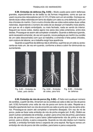 TRABALHOS DO MARINHEIRO 427
8.98. Embotijo de defensa (fig. 8-85) – Muito usado para cobrir defensas
grandes, especialmente as de balão ou de formas irregulares, como as que se
usam na proa dos rebocadores (art. 8.131). É feito com um só cordão. Começa-se,
dando duas voltas redondas em torno do objeto (um cabo ou uma defensa), com um
dos chicotes do merlim. Com o outro chicote dão-se cotes sobre estas duas voltas
redondas, dependendo o número de cotes de se desejar um trabalho mais aberto,
em que se vê o objeto embotijado, ou mais fechado, nada se vendo do interior.
Seguem-se novos cotes, dados agora nos seios dos cotes anteriores, entre dois
destes. Prossegue-se assim até completar o trabalho. Quando a defensa é grande,
será necessário emendar, de vez em quando, novos pedaços ao merlim (ou cordão
de um cabo descochado) com que se trabalha; a emenda é feita pelos chicotes,
com costura de laborar, se o trabalho exigir boa aparência.
Quando a superfície da defensa não é cilíndrica, suprime-se um cote ou acres-
centa-se mais um, de vez em quando, conforme a área a cobrir for diminuindo ou
aumentando.
8.99. Embotijo de nós de porco (fig. 8-86) – É feito com qualquer número
de cordões, a partir de três. Amarram-se os cordões ao cabo e dão-se nós de porco
(art. 8.50) formando uma volta de nós de porco em torno do cabo. Repete-se o
trabalho apertando bem os nós de encontro ao cabo e junto aos nós da série ante-
rior. Prossegue-se assim até completar o tamanho desejado. Em vez de nó de
porco, pode-se fazer este embotijo de nós de pinha singela (art. 8.48). Obtêm-se
assim outras variedades de embotijo, a saber: para cima (nós de pinha), para baixo
(nós de porco), para cima e para baixo (alternadamente nós de pinha e nós de
porco), para a direita, e para a esquerda. Quando os nós são dados num mesmo
sentido, o embotijo formado toma o aspecto de uma espiral. Na figura vemos um
embotijo de nós de porco de três cordões, para baixo e para a esquerda.
Fig. 8-83 – Embotijo de
cotes, para dentro
Fig. 8-84 – Embotijo
de cotes, para fora
Fig. 8-85 – Embotijo
de defensa
 