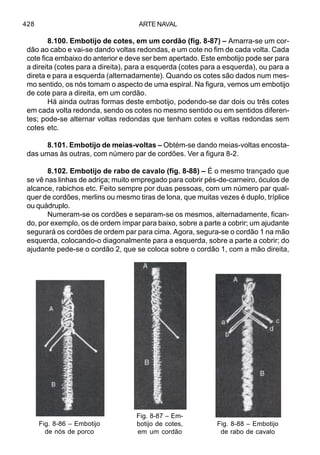 ARTE NAVAL428
8.100. Embotijo de cotes, em um cordão (fig. 8-87) – Amarra-se um cor-
dão ao cabo e vai-se dando voltas redondas, e um cote no fim de cada volta. Cada
cote fica embaixo do anterior e deve ser bem apertado. Este embotijo pode ser para
a direita (cotes para a direita), para a esquerda (cotes para a esquerda), ou para a
direta e para a esquerda (alternadamente). Quando os cotes são dados num mes-
mo sentido, os nós tomam o aspecto de uma espiral. Na figura, vemos um embotijo
de cote para a direita, em um cordão.
Há ainda outras formas deste embotijo, podendo-se dar dois ou três cotes
em cada volta redonda, sendo os cotes no mesmo sentido ou em sentidos diferen-
tes; pode-se alternar voltas redondas que tenham cotes e voltas redondas sem
cotes etc.
8.101. Embotijo de meias-voltas – Obtém-se dando meias-voltas encosta-
das umas às outras, com número par de cordões. Ver a figura 8-2.
8.102. Embotijo de rabo de cavalo (fig. 8-88) – É o mesmo trançado que
se vê nas linhas de adriça; muito empregado para cobrir pés-de-carneiro, óculos de
alcance, rabichos etc. Feito sempre por duas pessoas, com um número par qual-
quer de cordões, merlins ou mesmo tiras de lona, que muitas vezes é duplo, tríplice
ou quádruplo.
Numeram-se os cordões e separam-se os mesmos, alternadamente, fican-
do, por exemplo, os de ordem ímpar para baixo, sobre a parte a cobrir; um ajudante
segurará os cordões de ordem par para cima. Agora, segura-se o cordão 1 na mão
esquerda, colocando-o diagonalmente para a esquerda, sobre a parte a cobrir; do
ajudante pede-se o cordão 2, que se coloca sobre o cordão 1, com a mão direita,
Fig. 8-86 – Embotijo
de nós de porco
Fig. 8-87 – Em-
botijo de cotes,
em um cordão
Fig. 8-88 – Embotijo
de rabo de cavalo
 