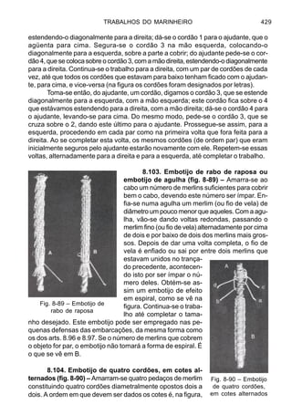 TRABALHOS DO MARINHEIRO 429
estendendo-o diagonalmente para a direita; dá-se o cordão 1 para o ajudante, que o
agüenta para cima. Segura-se o cordão 3 na mão esquerda, colocando-o
diagonalmente para a esquerda, sobre a parte a cobrir; do ajudante pede-se o cor-
dão 4, que se coloca sobre o cordão 3, com a mão direita, estendendo-o diagonalmente
para a direita. Continua-se o trabalho para a direita, com um par de cordões de cada
vez, até que todos os cordões que estavam para baixo tenham ficado com o ajudan-
te, para cima, e vice-versa (na figura os cordões foram designados por letras).
Toma-se então, do ajudante, um cordão, digamos o cordão 3, que se estende
diagonalmente para a esquerda, com a mão esquerda; este cordão fica sobre o 4
que estávamos estendendo para a direita, com a mão direita; dá-se o cordão 4 para
o ajudante, levando-se para cima. Do mesmo modo, pede-se o cordão 3, que se
cruza sobre o 2, dando este último para o ajudante. Prossegue-se assim, para a
esquerda, procedendo em cada par como na primeira volta que fora feita para a
direita. Ao se completar esta volta, os mesmos cordões (de ordem par) que eram
inicialmente seguros pelo ajudante estarão novamente com ele. Repetem-se essas
voltas, alternadamente para a direita e para a esquerda, até completar o trabalho.
8.103. Embotijo de rabo de raposa ou
embotijo de agulha (fig. 8-89) – Amarra-se ao
cabo um número de merlins suficientes para cobrir
bem o cabo, devendo este número ser ímpar. En-
fia-se numa agulha um merlim (ou fio de vela) de
diâmetro um pouco menor que aqueles. Com a agu-
lha, vão-se dando voltas redondas, passando o
merlim fino (ou fio de vela) alternadamente por cima
de dois e por baixo de dois dos merlins mais gros-
sos. Depois de dar uma volta completa, o fio de
vela é enfiado ou sai por entre dois merlins que
estavam unidos no trança-
do precedente, acontecen-
do isto por ser ímpar o nú-
mero deles. Obtém-se as-
sim um embotijo de efeito
em espiral, como se vê na
figura. Continua-se o traba-
lho até completar o tama-
nho desejado. Este embotijo pode ser empregado nas pe-
quenas defensas das embarcações, da mesma forma como
os dos arts. 8.96 e 8.97. Se o número de merlins que cobrem
o objeto for par, o embotijo não tomará a forma de espiral. É
o que se vê em B.
8.104. Embotijo de quatro cordões, em cotes al-
ternados (fig. 8-90) – Amarram-se quatro pedaços de merlim
constituindo quatro cordões diametralmente opostos dois a
dois. A ordem em que devem ser dados os cotes é, na figura,
Fig. 8-89 – Embotijo de
rabo de raposa
Fig. 8-90 – Embotijo
de quatro cordões,
em cotes alternados
 