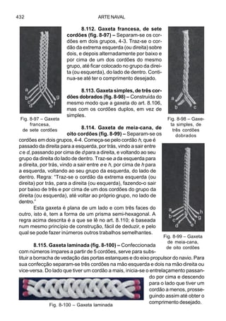 ARTE NAVAL432
8.112. Gaxeta francesa, de sete
cordões (fig. 8-97) – Separam-se os cor-
dões em dois grupos, 4-3. Traz-se o cor-
dão da extrema esquerda (ou direita) sobre
dois, e depois alternadamente por baixo e
por cima de um dos cordões do mesmo
grupo, até ficar colocado no grupo da direi-
ta (ou esquerda), do lado de dentro. Conti-
nua-se até ter o comprimento desejado.
8.113. Gaxeta simples, de três cor-
dões dobrados (fig. 8-98) – Construída do
mesmo modo que a gaxeta do art. 8.106,
mas com os cordões duplos, em vez de
simples.
8.114. Gaxeta de meia-cana, de
oito cordões (fig. 8-99) – Separam-se os
cordões em dois grupos, 4-4. Começa-se pelo cordão h, que é
passado da direita para a esquerda, por trás, vindo a sair entre
c e d, passando por cima de d para a direita, e voltando ao seu
grupo da direita do lado de dentro. Traz-se a da esquerda para
a direita, por trás, vindo a sair entre e e h, por cima de h para
a esquerda, voltando ao seu grupo da esquerda, do lado de
dentro. Regra: “Traz-se o cordão da extrema esquerda (ou
direita) por trás, para a direita (ou esquerda), fazendo-o sair
por baixo de três e por cima de um dos cordões do grupo da
direita (ou esquerda), até voltar ao próprio grupo, no lado de
dentro.”
Esta gaxeta é plana de um lado e com três faces do
outro, isto é, tem a forma de um prisma semi-hexagonal. A
regra acima descrita é a que se lê no art. 8.110; é baseada
num mesmo princípio de construção, fácil de deduzir, e pelo
qual se pode fazer inúmeros outros trabalhos semelhantes.
8.115. Gaxeta laminada (fig. 8-100) – Confeccionada
com números ímpares a partir de 5 cordões, serve para subs-
tituir a borracha de vedação das portas estanques e do eixo propulsor do navio. Para
sua confecção separam-se três cordões na mão esquerda e dois na mão direita ou
vice-versa. Do lado que tiver um cordão a mais, inicia-se o entrelaçamento passan-
do por cima e descendo
para o lado que tiver um
cordão a menos, prosse-
guindo assim até obter o
comprimento desejado.
Fig. 8-97 – Gaxeta
francesa,
de sete cordões
Fig. 8-98 – Gaxe-
ta simples, de
três cordões
dobrados
Fig. 8-99 – Gaxeta
de meia-cana,
de oito cordões
Fig. 8-100 – Gaxeta laminada
 