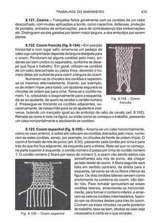 TRABALHOS DO MARINHEIRO 435
8.121. Coxins – Trançados feitos geralmente com os cordões de um cabo
descochado, com muitas aplicações a bordo, como capachos, defensas, proteção
de portalós, entradas de embarcações, paus de contrabalanço das embarcações
etc. Distinguem-se das gaxetas por terem maior largura, e dos embotijos por serem
planos.
8.122. Coxim francês (fig. 8-104) – Em posição
horizontal e num lugar safo, amarra-se um pedaço de
cabo cujo comprimento depende da largura desejada para
o coxim. Penduram-se alguns cordões pelo meio, po-
dendo ser bem unidos ou separados, conforme se dese-
jar que fique o trabalho. Em geral, utilizam-se cordões
de um cabo descochado ou cabos finos, devendo o nú-
mero deles ser suficiente para cobrir a largura do coxim.
Numeram-se os chicotes dos cordões e separam-
se os mesmos alternadamente, ficando, por exemplo,
os de ordem ímpar para baixo; um ajudante segurará os
chicotes de ordem par para cima. Toma-se o cordão nú-
mero 1 e, colocando-o diagonalmente para a esquerda,
dá-se ao ajudante, de quem se recebe o cordão número
2. Prossegue-se trocando os cordões adjacentes, su-
cessivamente, de nossa mão para as do ajudante e vice-
versa, fazendo um trançado igual ao do embotijo de rabo de cavalo (art. 8.102).
Remata-se como é visto na figura, ou então como se começou o trabalho, passando
um cabo horizontalmente e abotoando os cordões.
8.123. Coxim espanhol (fig. 8-105) – Amarra-se um cabo horizontalmente,
como no caso anterior, e sobre ele colocam-se cordões dobrados pelo meio; nume-
ram-se estes cordões, sendo, por exemplo, os chicotes da frente de ordem ímpar. O
coxim é formado de nós de porco (art. 8.50), passando cada cordão por cima e para
trás do que lhe fica adjacente, da esquerda para a direita. Note-se que no começo,
na parte superior à esquerda, o cordão número 2 passa por cima do cordão número
1. O cordão número 2 ficará por baixo do número 3, e assim vão sendo dados nós
semelhantes aos nós de porco, até chegar
ao lado direito do coxim. A fileira seguinte será
feita em sentido contrário, da direita para a
esquerda, tal como se vê na fileira inferior da
figura. Os dois cordões laterais servem como
enchimento no contorno do coxim, não dan-
do nós. Para rematar aproveitam-se esses
cordões laterais, emendando-os horizontal-
mente, para formar o contorno inferior, e amar-
ram-se nele os cordões intermediários, fazen-
do sair os chicotes destes para trás do coxim.
Cocham-se estes chicotes na parte posterior
do trabalho, tesa-se bem, abotoa-se caso seja
necessário e corta-se o que exceder.
Fig. 8-104 – Coxim
francês
Fig. 8-105 – Coxim espanhol
 